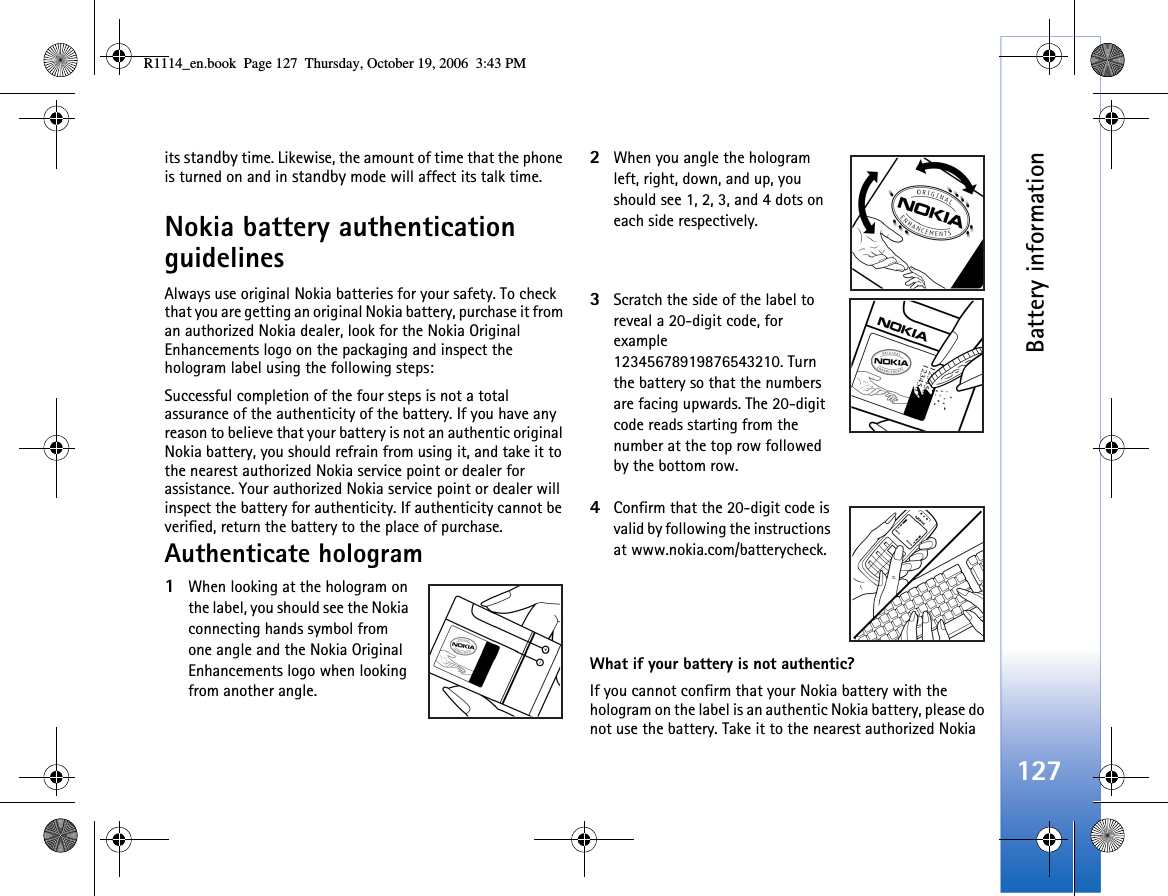 Battery information127its standby time. Likewise, the amount of time that the phone is turned on and in standby mode will affect its talk time.Nokia battery authentication guidelinesAlways use original Nokia batteries for your safety. To check that you are getting an original Nokia battery, purchase it from an authorized Nokia dealer, look for the Nokia Original Enhancements logo on the packaging and inspect the hologram label using the following steps:Successful completion of the four steps is not a total assurance of the authenticity of the battery. If you have any reason to believe that your battery is not an authentic original Nokia battery, you should refrain from using it, and take it to the nearest authorized Nokia service point or dealer for assistance. Your authorized Nokia service point or dealer will inspect the battery for authenticity. If authenticity cannot be verified, return the battery to the place of purchase.Authenticate hologram1When looking at the hologram on the label, you should see the Nokia connecting hands symbol from one angle and the Nokia Original Enhancements logo when looking from another angle.2When you angle the hologram left, right, down, and up, you should see 1, 2, 3, and 4 dots on each side respectively.3Scratch the side of the label to reveal a 20-digit code, for example 12345678919876543210. Turn the battery so that the numbers are facing upwards. The 20-digit code reads starting from the number at the top row followed by the bottom row.4Confirm that the 20-digit code is valid by following the instructions at www.nokia.com/batterycheck.What if your battery is not authentic?If you cannot confirm that your Nokia battery with the hologram on the label is an authentic Nokia battery, please do not use the battery. Take it to the nearest authorized Nokia R1114_en.book  Page 127  Thursday, October 19, 2006  3:43 PM