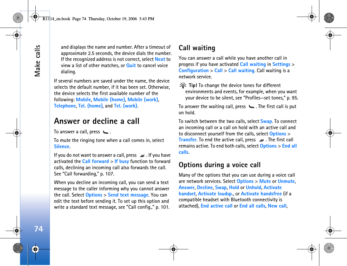 Make calls74and displays the name and number. After a timeout of approximate 2.5 seconds, the device dials the number.If the recognized address is not correct, select Next to view a list of other matches, or Quit to cancel voice dialing.If several numbers are saved under the name, the device selects the default number, if it has been set. Otherwise, the device selects the first available number of the following: Mobile, Mobile (home), Mobile (work), Telephone, Tel. (home), and Tel. (work).Answer or decline a callTo answer a call, press  .To mute the ringing tone when a call comes in, select Silence. If you do not want to answer a call, press  . If you have activated the Call forward &gt; If busy function to forward calls, declining an incoming call also forwards the call. See &quot;Call forwarding,&quot; p. 107.When you decline an incoming call, you can send a text message to the caller informing why you cannot answer the call. Select Options &gt; Send text message. You can edit the text before sending it. To set up this option and write a standard text message, see &quot;Call config.,&quot; p. 101.Call waitingYou can answer a call while you have another call in progess if you have activated Call waiting in Settings &gt; Configuration &gt; Call &gt; Call waiting. Call waiting is a network service. Tip! To change the device tones for different environments and events, for example, when you want your device to be silent, see &quot;Profiles—set tones,&quot; p. 95.To answer the waiting call, press  . The first call is put on hold.To switch between the two calls, select Swap. To connect an incoming call or a call on hold with an active call and to disconnect yourself from the calls, select Options &gt; Transfer. To end the active call, press  . The first call remains active. To end both calls, select Options &gt; End all calls.Options during a voice callMany of the options that you can use during a voice call are network services. Select Options &gt; Mute or Unmute, Answer, Decline, Swap, Hold or Unhold, Activate handset, Activate loudsp., or Activate handsfree (if a compatible headset with Bluetooth connectivity is attached), End active call or End all calls, New call, R1114_en.book  Page 74  Thursday, October 19, 2006  3:43 PM