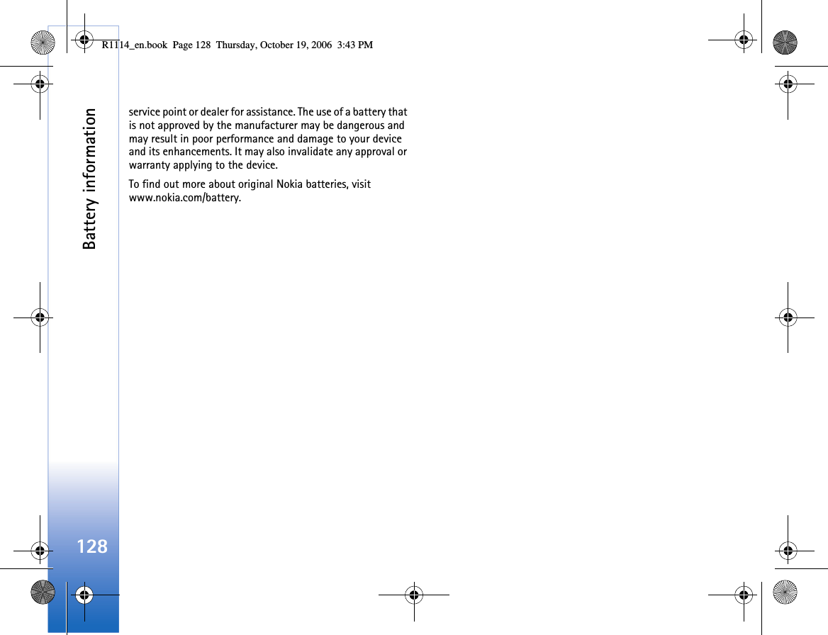 Battery information128service point or dealer for assistance. The use of a battery that is not approved by the manufacturer may be dangerous and may result in poor performance and damage to your device and its enhancements. It may also invalidate any approval or warranty applying to the device.To find out more about original Nokia batteries, visit www.nokia.com/battery. R1114_en.book  Page 128  Thursday, October 19, 2006  3:43 PM