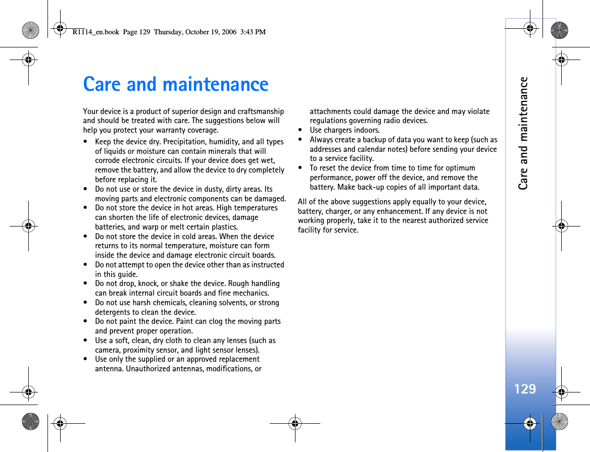 Care and maintenance129Care and maintenanceYour device is a product of superior design and craftsmanship and should be treated with care. The suggestions below will help you protect your warranty coverage.• Keep the device dry. Precipitation, humidity, and all types of liquids or moisture can contain minerals that will corrode electronic circuits. If your device does get wet, remove the battery, and allow the device to dry completely before replacing it.• Do not use or store the device in dusty, dirty areas. Its moving parts and electronic components can be damaged.• Do not store the device in hot areas. High temperatures can shorten the life of electronic devices, damage batteries, and warp or melt certain plastics.• Do not store the device in cold areas. When the device returns to its normal temperature, moisture can form inside the device and damage electronic circuit boards.• Do not attempt to open the device other than as instructed in this guide.• Do not drop, knock, or shake the device. Rough handling can break internal circuit boards and fine mechanics.• Do not use harsh chemicals, cleaning solvents, or strong detergents to clean the device.• Do not paint the device. Paint can clog the moving parts and prevent proper operation.• Use a soft, clean, dry cloth to clean any lenses (such as camera, proximity sensor, and light sensor lenses).• Use only the supplied or an approved replacement antenna. Unauthorized antennas, modifications, or attachments could damage the device and may violate regulations governing radio devices.• Use chargers indoors.• Always create a backup of data you want to keep (such as addresses and calendar notes) before sending your device to a service facility.• To reset the device from time to time for optimum performance, power off the device, and remove the battery. Make back-up copies of all important data.All of the above suggestions apply equally to your device, battery, charger, or any enhancement. If any device is not working properly, take it to the nearest authorized service facility for service.R1114_en.book  Page 129  Thursday, October 19, 2006  3:43 PM