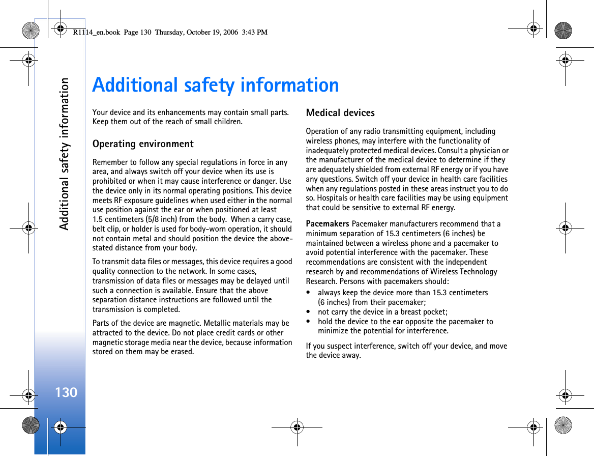 Additional safety information130Additional safety informationYour device and its enhancements may contain small parts. Keep them out of the reach of small children.Operating environmentRemember to follow any special regulations in force in any area, and always switch off your device when its use is prohibited or when it may cause interference or danger. Use the device only in its normal operating positions. This device meets RF exposure guidelines when used either in the normal use position against the ear or when positioned at least 1.5 centimeters (5/8 inch) from the body.  When a carry case, belt clip, or holder is used for body-worn operation, it should not contain metal and should position the device the above-stated distance from your body.To transmit data files or messages, this device requires a good quality connection to the network. In some cases, transmission of data files or messages may be delayed until such a connection is available. Ensure that the above separation distance instructions are followed until the transmission is completed.Parts of the device are magnetic. Metallic materials may be attracted to the device. Do not place credit cards or other magnetic storage media near the device, because information stored on them may be erased.Medical devicesOperation of any radio transmitting equipment, including wireless phones, may interfere with the functionality of inadequately protected medical devices. Consult a physician or the manufacturer of the medical device to determine if they are adequately shielded from external RF energy or if you have any questions. Switch off your device in health care facilities when any regulations posted in these areas instruct you to do so. Hospitals or health care facilities may be using equipment that could be sensitive to external RF energy.Pacemakers Pacemaker manufacturers recommend that a minimum separation of 15.3 centimeters (6 inches) be maintained between a wireless phone and a pacemaker to avoid potential interference with the pacemaker. These recommendations are consistent with the independent research by and recommendations of Wireless Technology Research. Persons with pacemakers should:• always keep the device more than 15.3 centimeters (6 inches) from their pacemaker;• not carry the device in a breast pocket;• hold the device to the ear opposite the pacemaker to minimize the potential for interference.If you suspect interference, switch off your device, and move the device away.R1114_en.book  Page 130  Thursday, October 19, 2006  3:43 PM