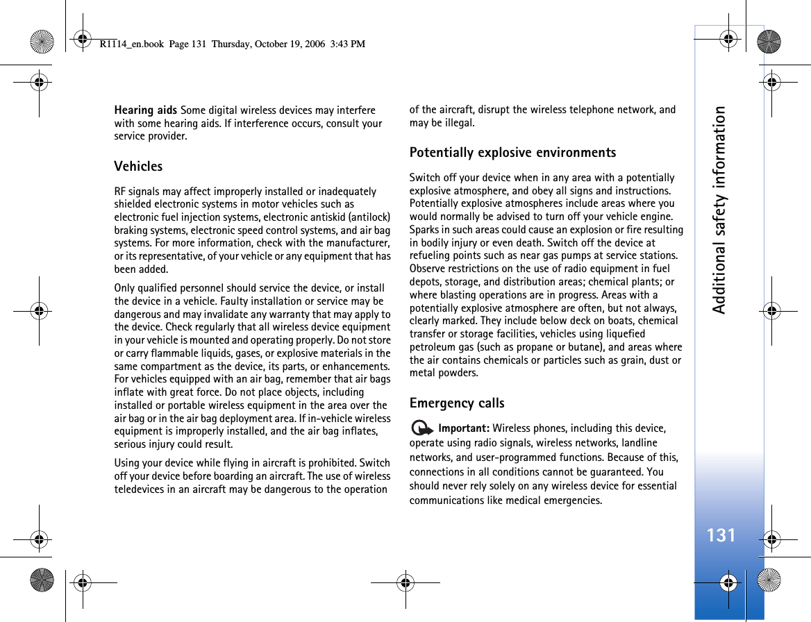 Additional safety information131Hearing aids Some digital wireless devices may interfere with some hearing aids. If interference occurs, consult your service provider.VehiclesRF signals may affect improperly installed or inadequately shielded electronic systems in motor vehicles such as electronic fuel injection systems, electronic antiskid (antilock) braking systems, electronic speed control systems, and air bag systems. For more information, check with the manufacturer, or its representative, of your vehicle or any equipment that has been added.Only qualified personnel should service the device, or install the device in a vehicle. Faulty installation or service may be dangerous and may invalidate any warranty that may apply to the device. Check regularly that all wireless device equipment in your vehicle is mounted and operating properly. Do not store or carry flammable liquids, gases, or explosive materials in the same compartment as the device, its parts, or enhancements. For vehicles equipped with an air bag, remember that air bags inflate with great force. Do not place objects, including installed or portable wireless equipment in the area over the air bag or in the air bag deployment area. If in-vehicle wireless equipment is improperly installed, and the air bag inflates, serious injury could result.Using your device while flying in aircraft is prohibited. Switch off your device before boarding an aircraft. The use of wireless teledevices in an aircraft may be dangerous to the operation of the aircraft, disrupt the wireless telephone network, and may be illegal.Potentially explosive environmentsSwitch off your device when in any area with a potentially explosive atmosphere, and obey all signs and instructions. Potentially explosive atmospheres include areas where you would normally be advised to turn off your vehicle engine. Sparks in such areas could cause an explosion or fire resulting in bodily injury or even death. Switch off the device at refueling points such as near gas pumps at service stations. Observe restrictions on the use of radio equipment in fuel depots, storage, and distribution areas; chemical plants; or where blasting operations are in progress. Areas with a potentially explosive atmosphere are often, but not always, clearly marked. They include below deck on boats, chemical transfer or storage facilities, vehicles using liquefied petroleum gas (such as propane or butane), and areas where the air contains chemicals or particles such as grain, dust or metal powders.Emergency calls Important: Wireless phones, including this device, operate using radio signals, wireless networks, landline networks, and user-programmed functions. Because of this, connections in all conditions cannot be guaranteed. You should never rely solely on any wireless device for essential communications like medical emergencies.R1114_en.book  Page 131  Thursday, October 19, 2006  3:43 PM