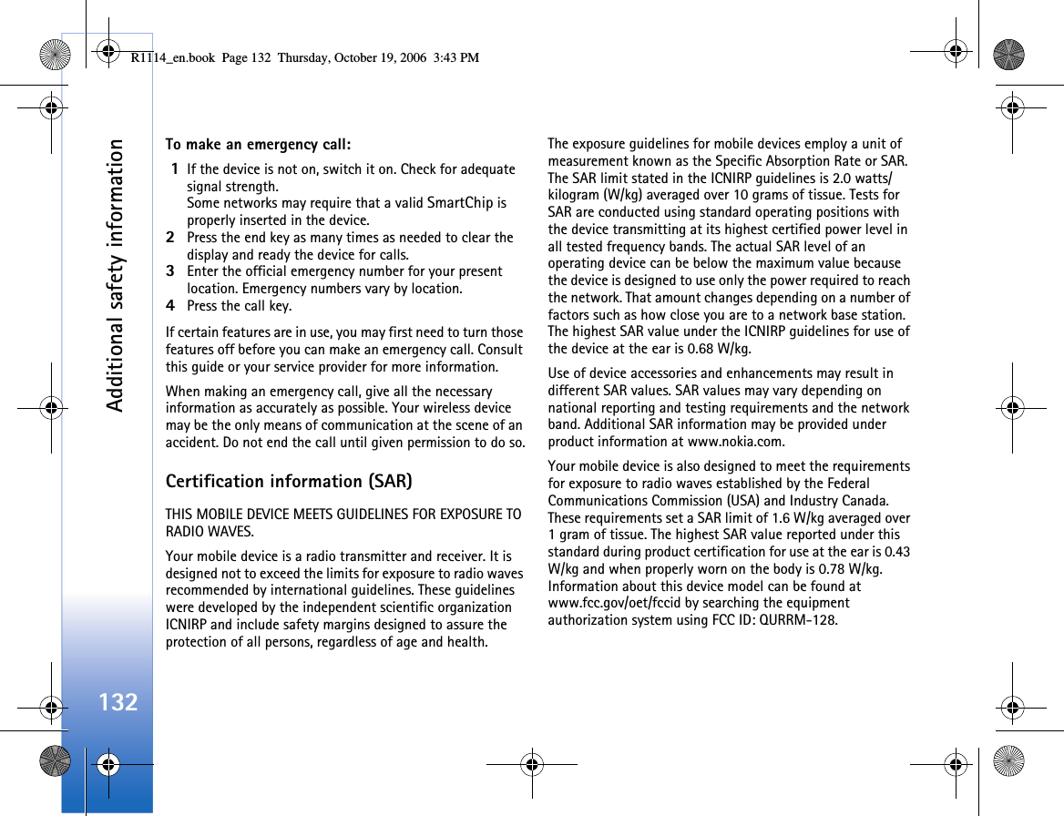 Additional safety information132To make an emergency call: 1If the device is not on, switch it on. Check for adequate signal strength. Some networks may require that a valid SmartChip is properly inserted in the device.2Press the end key as many times as needed to clear the display and ready the device for calls. 3Enter the official emergency number for your present location. Emergency numbers vary by location.4Press the call key.If certain features are in use, you may first need to turn those features off before you can make an emergency call. Consult this guide or your service provider for more information.When making an emergency call, give all the necessary information as accurately as possible. Your wireless device may be the only means of communication at the scene of an accident. Do not end the call until given permission to do so.Certification information (SAR)THIS MOBILE DEVICE MEETS GUIDELINES FOR EXPOSURE TO RADIO WAVES.Your mobile device is a radio transmitter and receiver. It is designed not to exceed the limits for exposure to radio waves recommended by international guidelines. These guidelines were developed by the independent scientific organization ICNIRP and include safety margins designed to assure the protection of all persons, regardless of age and health.The exposure guidelines for mobile devices employ a unit of measurement known as the Specific Absorption Rate or SAR. The SAR limit stated in the ICNIRP guidelines is 2.0 watts/kilogram (W/kg) averaged over 10 grams of tissue. Tests for SAR are conducted using standard operating positions with the device transmitting at its highest certified power level in all tested frequency bands. The actual SAR level of an operating device can be below the maximum value because the device is designed to use only the power required to reach the network. That amount changes depending on a number of factors such as how close you are to a network base station. The highest SAR value under the ICNIRP guidelines for use of the device at the ear is 0.68 W/kg.  Use of device accessories and enhancements may result in different SAR values. SAR values may vary depending on national reporting and testing requirements and the network band. Additional SAR information may be provided under product information at www.nokia.com.    Your mobile device is also designed to meet the requirements for exposure to radio waves established by the Federal Communications Commission (USA) and Industry Canada. These requirements set a SAR limit of 1.6 W/kg averaged over 1 gram of tissue. The highest SAR value reported under this standard during product certification for use at the ear is 0.43 W/kg and when properly worn on the body is 0.78 W/kg. Information about this device model can be found at www.fcc.gov/oet/fccid by searching the equipment authorization system using FCC ID: QURRM-128.R1114_en.book  Page 132  Thursday, October 19, 2006  3:43 PM