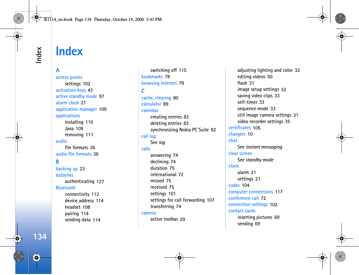 Index134IndexAaccess pointssettings 102activation keys 43active standby mode 97alarm clock 21application manager 109applicationsinstalling 110Java 109removing 111audiofile formats 36audio file formats 36Bbacking up 23batteriesauthenticating 127Bluetoothconnectivity 112device address 114headset 108pairing 114sending data 114switching off 115bookmarks 78browsing Internet 79Ccache, clearing 80calculator 89calendarcreating entries 82deleting entries 83synchronizing Nokia PC Suite 82call logSee logcallsanswering 74declining 74duration 75international 72missed 75received 75settings 101settings for call forwarding 107transferring 74cameraactive toolbar 29adjusting lighting and color 32editing videos 50flash 31image setup settings 32saving video clips 33self-timer 33sequence mode 33still image camera settings 31video recorder settings 35certificates 105chargers 10chatSee instant messagingclear screenSee standby modeclockalarm 21settings 21codes 104computer connections 117conference call 72connection settings 102contact cardsinserting pictures 69sending 69R1114_en.book  Page 134  Thursday, October 19, 2006  3:43 PM