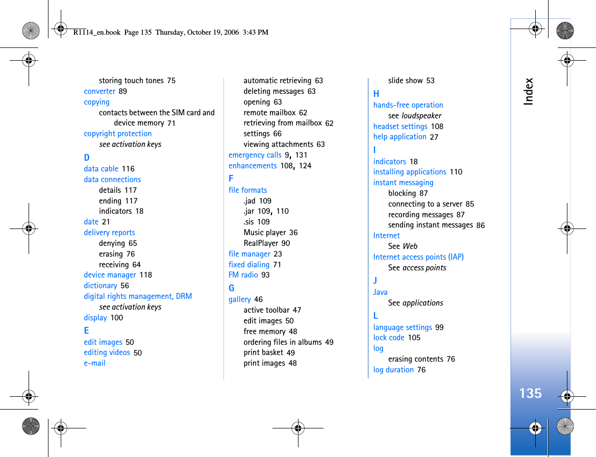 Index135storing touch tones 75converter 89copyingcontacts between the SIM card and device memory 71copyright protectionsee activation keysDdata cable 116data connectionsdetails 117ending 117indicators 18date 21delivery reportsdenying 65erasing 76receiving 64device manager 118dictionary 56digital rights management, DRMsee activation keysdisplay 100Eedit images 50editing videos 50e-mailautomatic retrieving 63deleting messages 63opening 63remote mailbox 62retrieving from mailbox 62settings 66viewing attachments 63emergency calls 9, 131enhancements 108, 124Ffile formats.jad 109.jar 109, 110.sis 109Music player 36RealPlayer 90file manager 23fixed dialing 71FM radio 93Ggallery 46active toolbar 47edit images 50free memory 48ordering files in albums 49print basket 49print images 48slide show 53Hhands-free operationsee loudspeakerheadset settings 108help application 27Iindicators 18installing applications 110instant messagingblocking 87connecting to a server 85recording messages 87sending instant messages 86InternetSee WebInternet access points (IAP)See access pointsJJavaSee applicationsLlanguage settings 99lock code 105logerasing contents 76log duration 76R1114_en.book  Page 135  Thursday, October 19, 2006  3:43 PM