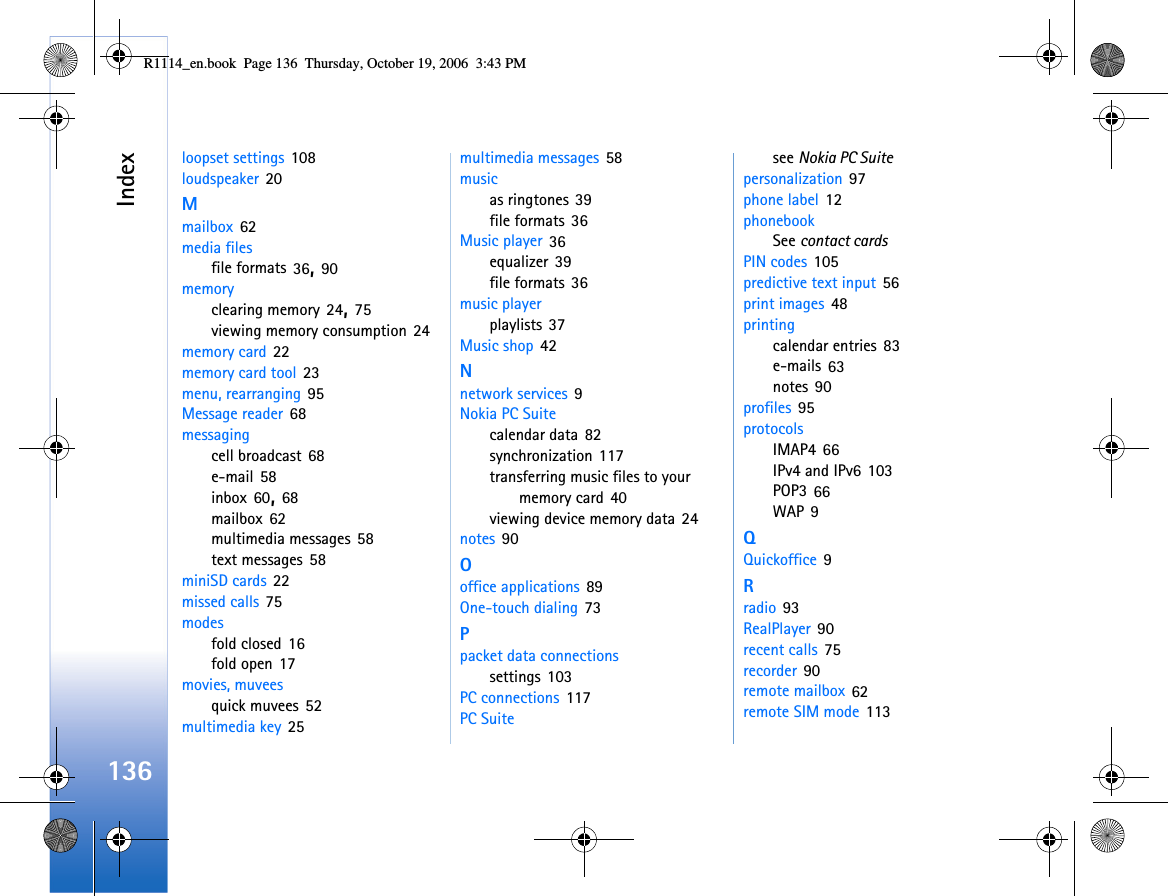 Index136loopset settings 108loudspeaker 20Mmailbox 62media filesfile formats 36, 90memoryclearing memory 24, 75viewing memory consumption 24memory card 22memory card tool 23menu, rearranging 95Message reader 68messagingcell broadcast 68e-mail 58inbox 60, 68mailbox 62multimedia messages 58text messages 58miniSD cards 22missed calls 75modesfold closed 16fold open 17movies, muveesquick muvees 52multimedia key 25multimedia messages 58musicas ringtones 39file formats 36Music player 36equalizer 39file formats 36music playerplaylists 37Music shop 42Nnetwork services 9Nokia PC Suitecalendar data 82synchronization 117transferring music files to your memory card 40viewing device memory data 24notes 90Ooffice applications 89One-touch dialing 73Ppacket data connectionssettings 103PC connections 117PC Suitesee Nokia PC Suitepersonalization 97phone label 12phonebookSee contact cardsPIN codes 105predictive text input 56print images 48printingcalendar entries 83e-mails 63notes 90profiles 95protocolsIMAP4 66IPv4 and IPv6 103POP3 66WAP 9QQuickoffice 9Rradio 93RealPlayer 90recent calls 75recorder 90remote mailbox 62remote SIM mode 113R1114_en.book  Page 136  Thursday, October 19, 2006  3:43 PM