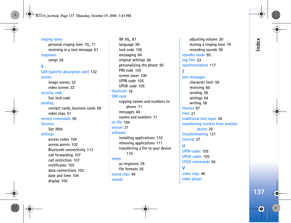 Index137ringing tonespersonal ringing tone 70, 71receiving in a text message 61ringtonessongs 39SSAR (specific absorption rate) 132scenesimage scenes 32video scenes 32security codeSee lock codesendingcontact cards, business cards 69video clips 51service commands 56ServicesSee Websettingsaccess codes 104access points 102Bluetooth connectivity 113call forwarding 107call restriction 107certificates 105data connections 102date and time 104display 100IM 85, 87language 99lock code 105messaging 64original settings 99personalizing the phone 95PIN code 105screen saver 100UPIN code 105UPUK code 105shortcuts 18SIM cardcopying names and numbers to phone 71messages 64names and numbers 71sis file 109snooze 21softwareinstalling applications 110removing applications 111transferring a file to your device 110songsas ringtones 39file formats 36sound clips 46soundsadjusting volume 20muting a ringing tone 74recording sounds 90standby mode 95svg files 53synchronization 117Ttext messagescharacter limit 59receiving 60sending 58settings 64writing 58themes 97time 21traditional text input 56transferring content from another device 25troubleshooting 121tutorial 27UUPIN codes 105UPUK codes 105USSD commands 56Vvideo clips 46video playerR1114_en.book  Page 137  Thursday, October 19, 2006  3:43 PM