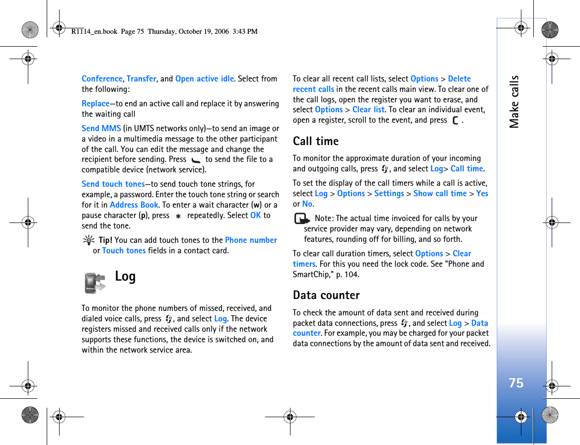 Make calls75Conference, Transfer, and Open active idle. Select from the following: Replace—to end an active call and replace it by answering the waiting callSend MMS (in UMTS networks only)—to send an image or a video in a multimedia message to the other participant of the call. You can edit the message and change the recipient before sending. Press   to send the file to a compatible device (network service).Send touch tones—to send touch tone strings, for example, a password. Enter the touch tone string or search for it in Address Book. To enter a wait character (w) or a pause character (p), press   repeatedly. Select OK to send the tone.  Tip! You can add touch tones to the Phone number or Touch tones fields in a contact card. Log To monitor the phone numbers of missed, received, and dialed voice calls, press  , and select Log. The device registers missed and received calls only if the network supports these functions, the device is switched on, and within the network service area.To clear all recent call lists, select Options &gt; Delete recent calls in the recent calls main view. To clear one of the call logs, open the register you want to erase, and select Options &gt; Clear list. To clear an individual event, open a register, scroll to the event, and press  .Call time To monitor the approximate duration of your incoming and outgoing calls, press  , and select Log&gt; Call time.To set the display of the call timers while a call is active, select Log &gt; Options &gt; Settings &gt; Show call time &gt; Yes or No. Note: The actual time invoiced for calls by your service provider may vary, depending on network features, rounding off for billing, and so forth.To clear call duration timers, select Options &gt; Clear timers. For this you need the lock code. See &quot;Phone and SmartChip,&quot; p. 104.Data counterTo check the amount of data sent and received during packet data connections, press  , and select Log &gt; Data counter. For example, you may be charged for your packet data connections by the amount of data sent and received.R1114_en.book  Page 75  Thursday, October 19, 2006  3:43 PM