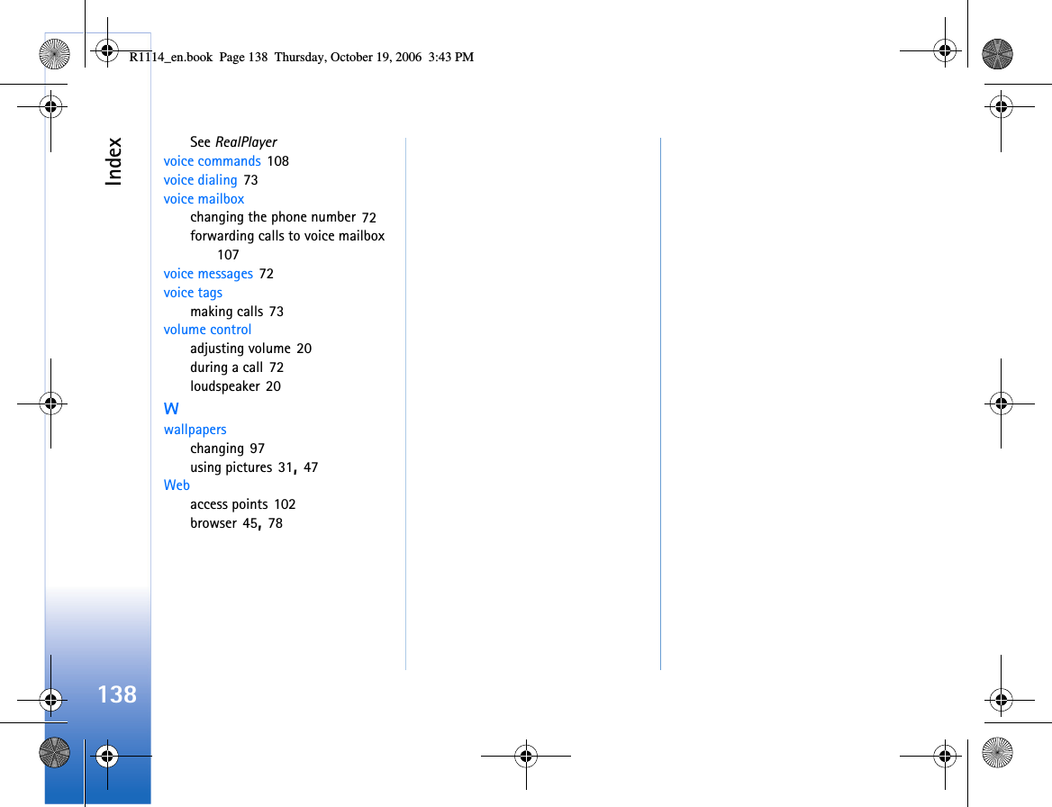 Index138See RealPlayervoice commands 108voice dialing 73voice mailboxchanging the phone number 72forwarding calls to voice mailbox 107voice messages 72voice tagsmaking calls 73volume controladjusting volume 20during a call 72loudspeaker 20Wwallpaperschanging 97using pictures 31, 47Webaccess points 102browser 45, 78R1114_en.book  Page 138  Thursday, October 19, 2006  3:43 PM