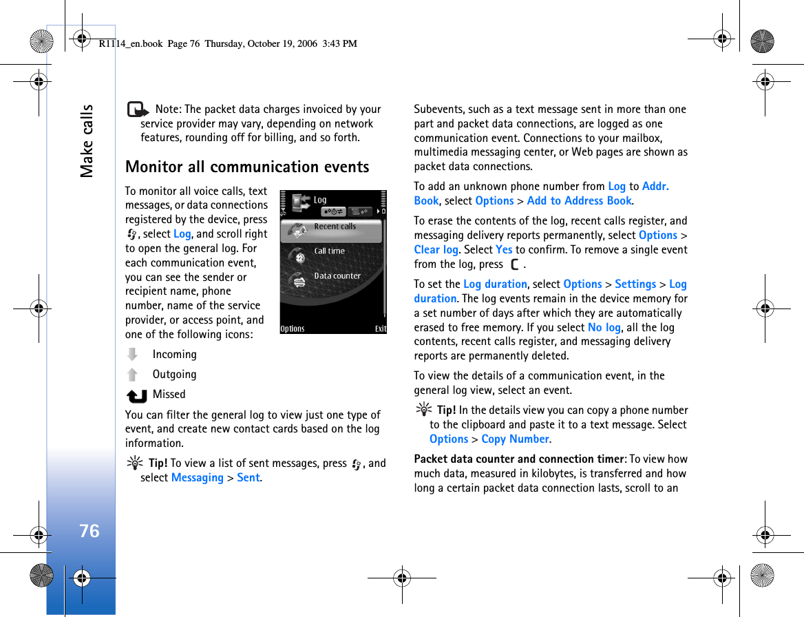 Make calls76 Note: The packet data charges invoiced by your service provider may vary, depending on network features, rounding off for billing, and so forth.Monitor all communication eventsTo monitor all voice calls, text messages, or data connections registered by the device, press , select Log, and scroll right to open the general log. For each communication event, you can see the sender or recipient name, phone number, name of the service provider, or access point, and one of the following icons:  Incoming Outgoing MissedYou can filter the general log to view just one type of event, and create new contact cards based on the log information. Tip! To view a list of sent messages, press  , and select Messaging &gt; Sent.Subevents, such as a text message sent in more than one part and packet data connections, are logged as one communication event. Connections to your mailbox, multimedia messaging center, or Web pages are shown as packet data connections.To add an unknown phone number from Log to Addr. Book, select Options &gt; Add to Address Book.To erase the contents of the log, recent calls register, and messaging delivery reports permanently, select Options &gt; Clear log. Select Yes to confirm. To remove a single event from the log, press  .To set the Log duration, select Options &gt; Settings &gt; Log duration. The log events remain in the device memory for a set number of days after which they are automatically erased to free memory. If you select No log, all the log contents, recent calls register, and messaging delivery reports are permanently deleted.To view the details of a communication event, in the general log view, select an event. Tip! In the details view you can copy a phone number to the clipboard and paste it to a text message. Select Options &gt; Copy Number.Packet data counter and connection timer: To view how much data, measured in kilobytes, is transferred and how long a certain packet data connection lasts, scroll to an R1114_en.book  Page 76  Thursday, October 19, 2006  3:43 PM
