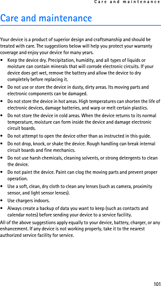 Care and maintenance101Care and maintenanceYour device is a product of superior design and craftsmanship and should be treated with care. The suggestions below will help you protect your warranty coverage and enjoy your device for many years.• Keep the device dry. Precipitation, humidity, and all types of liquids or moisture can contain minerals that will corrode electronic circuits. If your device does get wet, remove the battery and allow the device to dry completely before replacing it.• Do not use or store the device in dusty, dirty areas. Its moving parts and electronic components can be damaged.• Do not store the device in hot areas. High temperatures can shorten the life of electronic devices, damage batteries, and warp or melt certain plastics.• Do not store the device in cold areas. When the device returns to its normal temperature, moisture can form inside the device and damage electronic circuit boards.• Do not attempt to open the device other than as instructed in this guide.• Do not drop, knock, or shake the device. Rough handling can break internal circuit boards and fine mechanics. • Do not use harsh chemicals, cleaning solvents, or strong detergents to clean the device. • Do not paint the device. Paint can clog the moving parts and prevent proper operation.• Use a soft, clean, dry cloth to clean any lenses (such as camera, proximity sensor, and light sensor lenses).• Use chargers indoors.• Always create a backup of data you want to keep (such as contacts and calendar notes) before sending your device to a service facility.All of the above suggestions apply equally to your device, battery, charger, or any enhancement. If any device is not working properly, take it to the nearest authorized service facility for service.