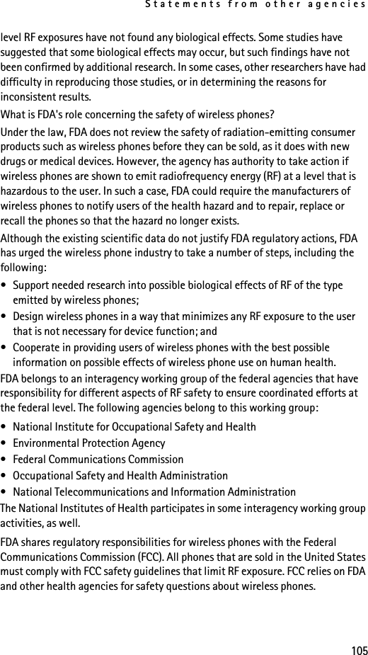 Statements from other agencies105level RF exposures have not found any biological effects. Some studies have suggested that some biological effects may occur, but such findings have not been confirmed by additional research. In some cases, other researchers have had difficulty in reproducing those studies, or in determining the reasons for inconsistent results.What is FDA&apos;s role concerning the safety of wireless phones?Under the law, FDA does not review the safety of radiation-emitting consumer products such as wireless phones before they can be sold, as it does with new drugs or medical devices. However, the agency has authority to take action if wireless phones are shown to emit radiofrequency energy (RF) at a level that is hazardous to the user. In such a case, FDA could require the manufacturers of wireless phones to notify users of the health hazard and to repair, replace or recall the phones so that the hazard no longer exists.Although the existing scientific data do not justify FDA regulatory actions, FDA has urged the wireless phone industry to take a number of steps, including the following:• Support needed research into possible biological effects of RF of the type emitted by wireless phones; • Design wireless phones in a way that minimizes any RF exposure to the user that is not necessary for device function; and • Cooperate in providing users of wireless phones with the best possible information on possible effects of wireless phone use on human health.FDA belongs to an interagency working group of the federal agencies that have responsibility for different aspects of RF safety to ensure coordinated efforts at the federal level. The following agencies belong to this working group:• National Institute for Occupational Safety and Health• Environmental Protection Agency• Federal Communications Commission• Occupational Safety and Health Administration• National Telecommunications and Information AdministrationThe National Institutes of Health participates in some interagency working group activities, as well.FDA shares regulatory responsibilities for wireless phones with the Federal Communications Commission (FCC). All phones that are sold in the United States must comply with FCC safety guidelines that limit RF exposure. FCC relies on FDA and other health agencies for safety questions about wireless phones.