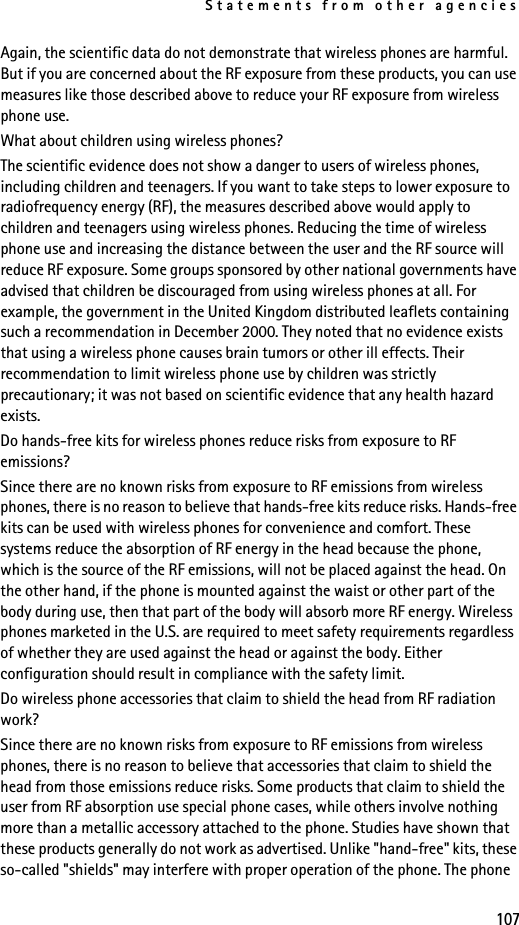 Statements from other agencies107Again, the scientific data do not demonstrate that wireless phones are harmful. But if you are concerned about the RF exposure from these products, you can use measures like those described above to reduce your RF exposure from wireless phone use.What about children using wireless phones?The scientific evidence does not show a danger to users of wireless phones, including children and teenagers. If you want to take steps to lower exposure to radiofrequency energy (RF), the measures described above would apply to children and teenagers using wireless phones. Reducing the time of wireless phone use and increasing the distance between the user and the RF source will reduce RF exposure. Some groups sponsored by other national governments have advised that children be discouraged from using wireless phones at all. For example, the government in the United Kingdom distributed leaflets containing such a recommendation in December 2000. They noted that no evidence exists that using a wireless phone causes brain tumors or other ill effects. Their recommendation to limit wireless phone use by children was strictly precautionary; it was not based on scientific evidence that any health hazard exists.Do hands-free kits for wireless phones reduce risks from exposure to RF emissions?Since there are no known risks from exposure to RF emissions from wireless phones, there is no reason to believe that hands-free kits reduce risks. Hands-free kits can be used with wireless phones for convenience and comfort. These systems reduce the absorption of RF energy in the head because the phone, which is the source of the RF emissions, will not be placed against the head. On the other hand, if the phone is mounted against the waist or other part of the body during use, then that part of the body will absorb more RF energy. Wireless phones marketed in the U.S. are required to meet safety requirements regardless of whether they are used against the head or against the body. Either configuration should result in compliance with the safety limit.Do wireless phone accessories that claim to shield the head from RF radiation work?Since there are no known risks from exposure to RF emissions from wireless phones, there is no reason to believe that accessories that claim to shield the head from those emissions reduce risks. Some products that claim to shield the user from RF absorption use special phone cases, while others involve nothing more than a metallic accessory attached to the phone. Studies have shown that these products generally do not work as advertised. Unlike &quot;hand-free&quot; kits, these so-called &quot;shields&quot; may interfere with proper operation of the phone. The phone 