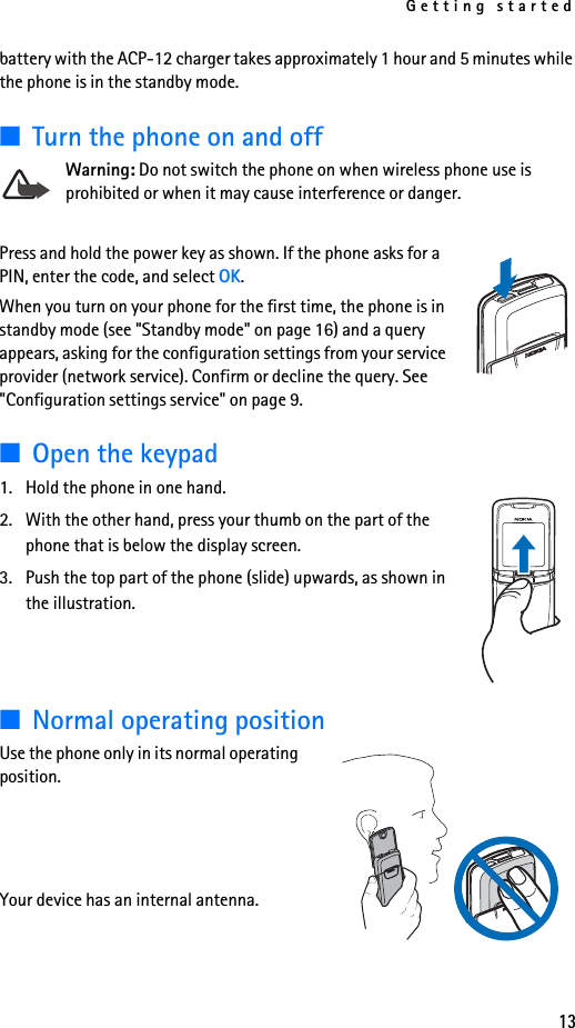 Getting started13battery with the ACP-12 charger takes approximately 1 hour and 5 minutes while the phone is in the standby mode.■Turn the phone on and offWarning: Do not switch the phone on when wireless phone use is prohibited or when it may cause interference or danger.Press and hold the power key as shown. If the phone asks for a PIN, enter the code, and select OK.When you turn on your phone for the first time, the phone is in standby mode (see &quot;Standby mode&quot; on page 16) and a query appears, asking for the configuration settings from your service provider (network service). Confirm or decline the query. See &quot;Configuration settings service&quot; on page 9.■Open the keypad1. Hold the phone in one hand.2. With the other hand, press your thumb on the part of the phone that is below the display screen.3. Push the top part of the phone (slide) upwards, as shown in the illustration. ■Normal operating positionUse the phone only in its normal operating position. Your device has an internal antenna.