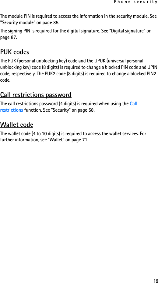 Phone security19The module PIN is required to access the information in the security module. See &quot;Security module&quot; on page 85. The signing PIN is required for the digital signature. See &quot;Digital signature&quot; on page 87. PUK codesThe PUK (personal unblocking key) code and the UPUK (universal personal unblocking key) code (8 digits) is required to change a blocked PIN code and UPIN code, respectively. The PUK2 code (8 digits) is required to change a blocked PIN2 code. Call restrictions passwordThe call restrictions password (4 digits) is required when using the Call restrictions function. See &quot;Security&quot; on page 58.Wallet codeThe wallet code (4 to 10 digits) is required to access the wallet services. For further information, see &quot;Wallet&quot; on page 71.