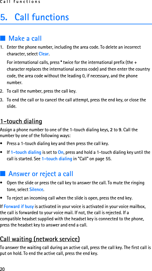 Call functions205. Call functions■Make a call1. Enter the phone number, including the area code. To delete an incorrect character, select Clear.For international calls, press * twice for the international prefix (the + character replaces the international access code) and then enter the country code, the area code without the leading 0, if necessary, and the phone number.2. To call the number, press the call key.3. To end the call or to cancel the call attempt, press the end key, or close the slide.1-touch dialingAssign a phone number to one of the 1-touch dialing keys, 2 to 9. Call the number by one of the following ways:• Press a 1-touch dialing key and then press the call key.•If 1-touch dialing is set to On, press and hold a 1-touch dialing key until the call is started. See 1-touch dialing in &quot;Call&quot; on page 55.■Answer or reject a call• Open the slide or press the call key to answer the call. To mute the ringing tone, select Silence.• To reject an incoming call when the slide is open, press the end key.If Forward if busy is activated in your voice is activated in your voice mailbox, the call is forwarded to your voice mail. If not, the call is rejected. If a compatible headset supplied with the headset key is connected to the phone, press the headset key to answer and end a call.Call waiting (network service)To answer the waiting call during an active call, press the call key. The first call is put on hold. To end the active call, press the end key.