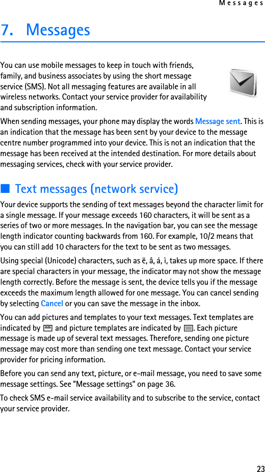 Messages237. MessagesYou can use mobile messages to keep in touch with friends, family, and business associates by using the short message service (SMS). Not all messaging features are available in all wireless networks. Contact your service provider for availability and subscription information.When sending messages, your phone may display the words Message sent. This is an indication that the message has been sent by your device to the message centre number programmed into your device. This is not an indication that the message has been received at the intended destination. For more details about messaging services, check with your service provider.■Text messages (network service)Your device supports the sending of text messages beyond the character limit for a single message. If your message exceeds 160 characters, it will be sent as a series of two or more messages. In the navigation bar, you can see the message length indicator counting backwards from 160. For example, 10/2 means that you can still add 10 characters for the text to be sent as two messages.Using special (Unicode) characters, such as ë, â, á, ì, takes up more space. If there are special characters in your message, the indicator may not show the message length correctly. Before the message is sent, the device tells you if the message exceeds the maximum length allowed for one message. You can cancel sending by selecting Cancel or you can save the message in the inbox. You can add pictures and templates to your text messages. Text templates are indicated by   and picture templates are indicated by  . Each picture message is made up of several text messages. Therefore, sending one picture message may cost more than sending one text message. Contact your service provider for pricing information.Before you can send any text, picture, or e-mail message, you need to save some message settings. See &quot;Message settings&quot; on page 36.To check SMS e-mail service availability and to subscribe to the service, contact your service provider. 
