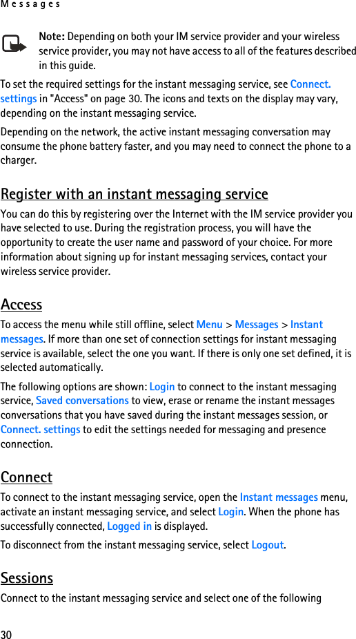 Messages30Note: Depending on both your IM service provider and your wireless service provider, you may not have access to all of the features described in this guide.To set the required settings for the instant messaging service, see Connect. settings in &quot;Access&quot; on page 30. The icons and texts on the display may vary, depending on the instant messaging service.Depending on the network, the active instant messaging conversation may consume the phone battery faster, and you may need to connect the phone to a charger.Register with an instant messaging serviceYou can do this by registering over the Internet with the IM service provider you have selected to use. During the registration process, you will have the opportunity to create the user name and password of your choice. For more information about signing up for instant messaging services, contact your wireless service provider.AccessTo access the menu while still offline, select Menu &gt; Messages &gt; Instant messages. If more than one set of connection settings for instant messaging service is available, select the one you want. If there is only one set defined, it is selected automatically.The following options are shown: Login to connect to the instant messaging service, Saved conversations to view, erase or rename the instant messages conversations that you have saved during the instant messages session, or Connect. settings to edit the settings needed for messaging and presence connection.ConnectTo connect to the instant messaging service, open the Instant messages menu, activate an instant messaging service, and select Login. When the phone has successfully connected, Logged in is displayed.To disconnect from the instant messaging service, select Logout.SessionsConnect to the instant messaging service and select one of the following