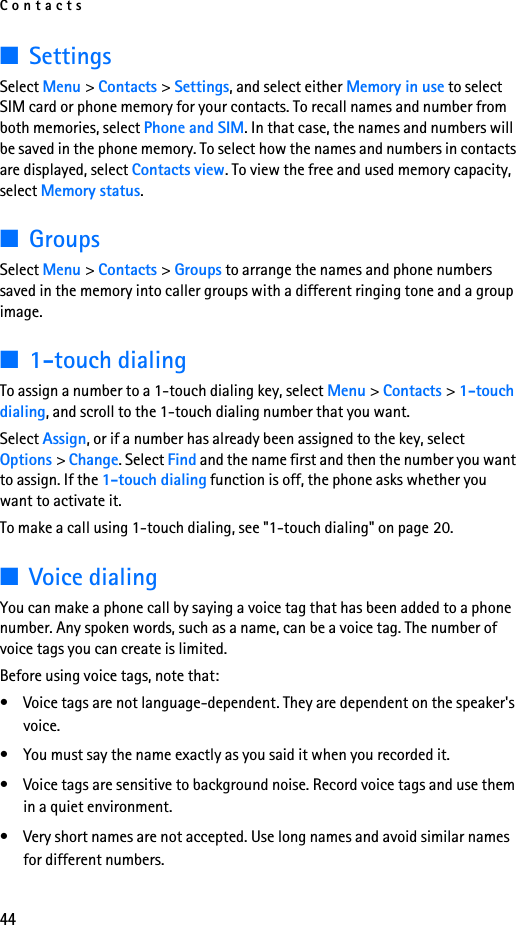 Contacts44■SettingsSelect Menu &gt; Contacts &gt; Settings, and select either Memory in use to select SIM card or phone memory for your contacts. To recall names and number from both memories, select Phone and SIM. In that case, the names and numbers will be saved in the phone memory. To select how the names and numbers in contacts are displayed, select Contacts view. To view the free and used memory capacity, select Memory status.■GroupsSelect Menu &gt; Contacts &gt; Groups to arrange the names and phone numbers saved in the memory into caller groups with a different ringing tone and a group image.■1-touch dialingTo assign a number to a 1-touch dialing key, select Menu &gt; Contacts &gt; 1-touch dialing, and scroll to the 1-touch dialing number that you want.Select Assign, or if a number has already been assigned to the key, select Options &gt; Change. Select Find and the name first and then the number you want to assign. If the 1-touch dialing function is off, the phone asks whether you want to activate it. To make a call using 1-touch dialing, see &quot;1-touch dialing&quot; on page 20.■Voice dialingYou can make a phone call by saying a voice tag that has been added to a phone number. Any spoken words, such as a name, can be a voice tag. The number of voice tags you can create is limited.Before using voice tags, note that:• Voice tags are not language-dependent. They are dependent on the speaker&apos;s voice. • You must say the name exactly as you said it when you recorded it.• Voice tags are sensitive to background noise. Record voice tags and use them in a quiet environment.• Very short names are not accepted. Use long names and avoid similar names for different numbers.