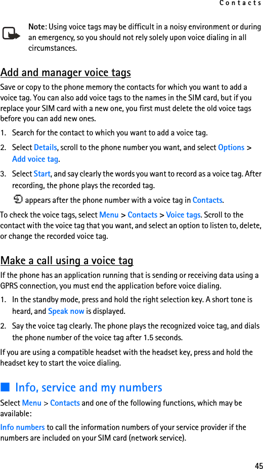 Contacts45Note: Using voice tags may be difficult in a noisy environment or during an emergency, so you should not rely solely upon voice dialing in all circumstances.Add and manager voice tagsSave or copy to the phone memory the contacts for which you want to add a voice tag. You can also add voice tags to the names in the SIM card, but if you replace your SIM card with a new one, you first must delete the old voice tags before you can add new ones.1. Search for the contact to which you want to add a voice tag.2. Select Details, scroll to the phone number you want, and select Options &gt; Add voice tag.3. Select Start, and say clearly the words you want to record as a voice tag. After recording, the phone plays the recorded tag. appears after the phone number with a voice tag in Contacts.To check the voice tags, select Menu &gt; Contacts &gt; Voice tags. Scroll to the contact with the voice tag that you want, and select an option to listen to, delete, or change the recorded voice tag.Make a call using a voice tagIf the phone has an application running that is sending or receiving data using a GPRS connection, you must end the application before voice dialing.1. In the standby mode, press and hold the right selection key. A short tone is heard, and Speak now is displayed.2. Say the voice tag clearly. The phone plays the recognized voice tag, and dials the phone number of the voice tag after 1.5 seconds.If you are using a compatible headset with the headset key, press and hold the headset key to start the voice dialing.■Info, service and my numbersSelect Menu &gt; Contacts and one of the following functions, which may be available:Info numbers to call the information numbers of your service provider if the numbers are included on your SIM card (network service).