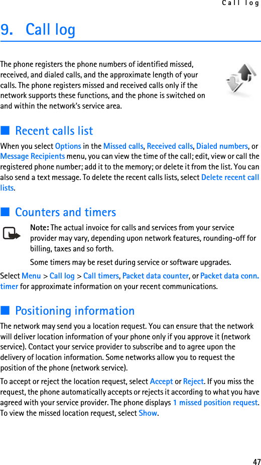 Call log479. Call logThe phone registers the phone numbers of identified missed, received, and dialed calls, and the approximate length of your calls. The phone registers missed and received calls only if the network supports these functions, and the phone is switched on and within the network’s service area.■Recent calls listWhen you select Options in the Missed calls, Received calls, Dialed numbers, or Message Recipients menu, you can view the time of the call; edit, view or call the registered phone number; add it to the memory; or delete it from the list. You can also send a text message. To delete the recent calls lists, select Delete recent call lists.■Counters and timersNote: The actual invoice for calls and services from your service provider may vary, depending upon network features, rounding-off for billing, taxes and so forth.Some timers may be reset during service or software upgrades.Select Menu &gt; Call log &gt; Call timers, Packet data counter, or Packet data conn. timer for approximate information on your recent communications.■Positioning informationThe network may send you a location request. You can ensure that the network will deliver location information of your phone only if you approve it (network service). Contact your service provider to subscribe and to agree upon the delivery of location information. Some networks allow you to request the position of the phone (network service).To accept or reject the location request, select Accept or Reject. If you miss the request, the phone automatically accepts or rejects it according to what you have agreed with your service provider. The phone displays 1 missed position request. To view the missed location request, select Show.