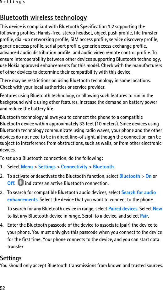 Settings52Bluetooth wireless technologyThis device is compliant with Bluetooth Specification 1.2 supporting the following profiles: Hands-free, stereo headset, object push profile, file transfer profile, dial-up networking profile, SIM access profile, service discovery profile, generic access profile, serial port profile, generic access exchange profile, advanced audio distribution profile, and audio video remote control profile. To ensure interoperability between other devices supporting Bluetooth technology, use Nokia approved enhancements for this model. Check with the manufacturers of other devices to determine their compatibility with this device.There may be restrictions on using Bluetooth technology in some locations. Check with your local authorities or service provider.Features using Bluetooth technology, or allowing such features to run in the background while using other features, increase the demand on battery power and reduce the battery life. Bluetooth technology allows you to connect the phone to a compatible Bluetooth device within approximately 33 feet (10 meters). Since devices using Bluetooth technology communicate using radio waves, your phone and the other devices do not need to be in direct line-of sight, although the connection can be subject to interference from obstructions, such as walls, or from other electronic devices.To set up a Bluetooth connection, do the following:1. Select Menu &gt; Settings &gt; Connectivity &gt; Bluetooth. 2. To activate or deactivate the Bluetooth function, select Bluetooth &gt; On or Off.   indicates an active Bluetooth connection.3. To search for compatible Bluetooth audio devices, select Search for audio enhancements. Select the device that you want to connect to the phone.To search for any Bluetooth device in range, select Paired devices. Select New to list any Bluetooth device in range. Scroll to a device, and select Pair.4. Enter the Bluetooth passcode of the device to associate (pair) the device to your phone. You must only give this passcode when you connect to the device for the first time. Your phone connects to the device, and you can start data transfer.SettingsYou should only accept Bluetooth transmissions from known and trusted sources.