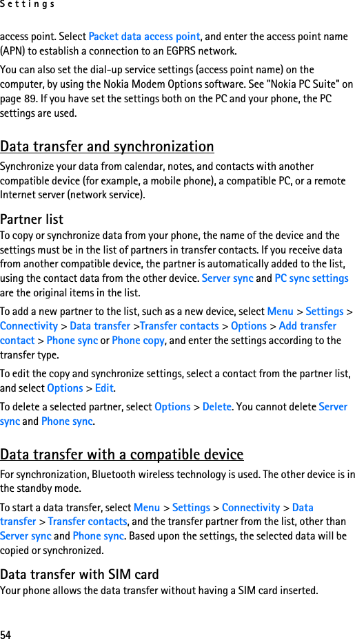 Settings54access point. Select Packet data access point, and enter the access point name (APN) to establish a connection to an EGPRS network.You can also set the dial-up service settings (access point name) on the computer, by using the Nokia Modem Options software. See &quot;Nokia PC Suite&quot; on page 89. If you have set the settings both on the PC and your phone, the PC settings are used.Data transfer and synchronizationSynchronize your data from calendar, notes, and contacts with another compatible device (for example, a mobile phone), a compatible PC, or a remote Internet server (network service).Partner listTo copy or synchronize data from your phone, the name of the device and the settings must be in the list of partners in transfer contacts. If you receive data from another compatible device, the partner is automatically added to the list, using the contact data from the other device. Server sync and PC sync settings are the original items in the list.To add a new partner to the list, such as a new device, select Menu &gt; Settings &gt; Connectivity &gt; Data transfer &gt;Transfer contacts &gt; Options &gt; Add transfer contact &gt; Phone sync or Phone copy, and enter the settings according to the transfer type.To edit the copy and synchronize settings, select a contact from the partner list, and select Options &gt; Edit.To delete a selected partner, select Options &gt; Delete. You cannot delete Server sync and Phone sync.Data transfer with a compatible deviceFor synchronization, Bluetooth wireless technology is used. The other device is in the standby mode.To start a data transfer, select Menu &gt; Settings &gt; Connectivity &gt; Data transfer &gt; Transfer contacts, and the transfer partner from the list, other than Server sync and Phone sync. Based upon the settings, the selected data will be copied or synchronized.Data transfer with SIM cardYour phone allows the data transfer without having a SIM card inserted.