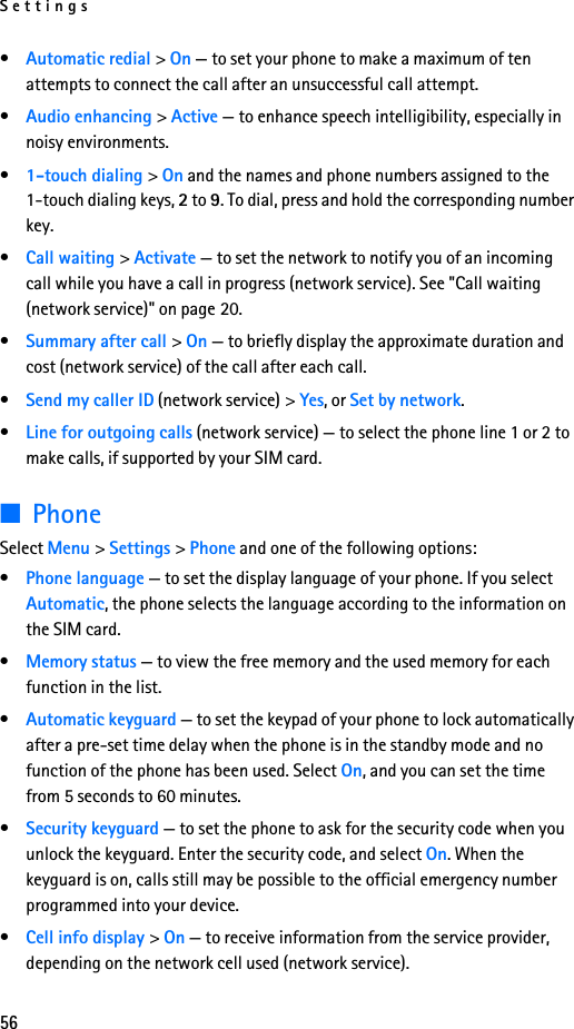 Settings56•Automatic redial &gt; On — to set your phone to make a maximum of ten attempts to connect the call after an unsuccessful call attempt.•Audio enhancing &gt; Active — to enhance speech intelligibility, especially in noisy environments.•1-touch dialing &gt; On and the names and phone numbers assigned to the 1-touch dialing keys, 2 to 9. To dial, press and hold the corresponding number key.•Call waiting &gt; Activate — to set the network to notify you of an incoming call while you have a call in progress (network service). See &quot;Call waiting (network service)&quot; on page 20.•Summary after call &gt; On — to briefly display the approximate duration and cost (network service) of the call after each call.•Send my caller ID (network service) &gt; Yes, or Set by network.•Line for outgoing calls (network service) — to select the phone line 1 or 2 to make calls, if supported by your SIM card.■PhoneSelect Menu &gt; Settings &gt; Phone and one of the following options: •Phone language — to set the display language of your phone. If you select Automatic, the phone selects the language according to the information on the SIM card.•Memory status — to view the free memory and the used memory for each function in the list.•Automatic keyguard — to set the keypad of your phone to lock automatically after a pre-set time delay when the phone is in the standby mode and no function of the phone has been used. Select On, and you can set the time from 5 seconds to 60 minutes.•Security keyguard — to set the phone to ask for the security code when you unlock the keyguard. Enter the security code, and select On. When the keyguard is on, calls still may be possible to the official emergency number programmed into your device.•Cell info display &gt; On — to receive information from the service provider, depending on the network cell used (network service).