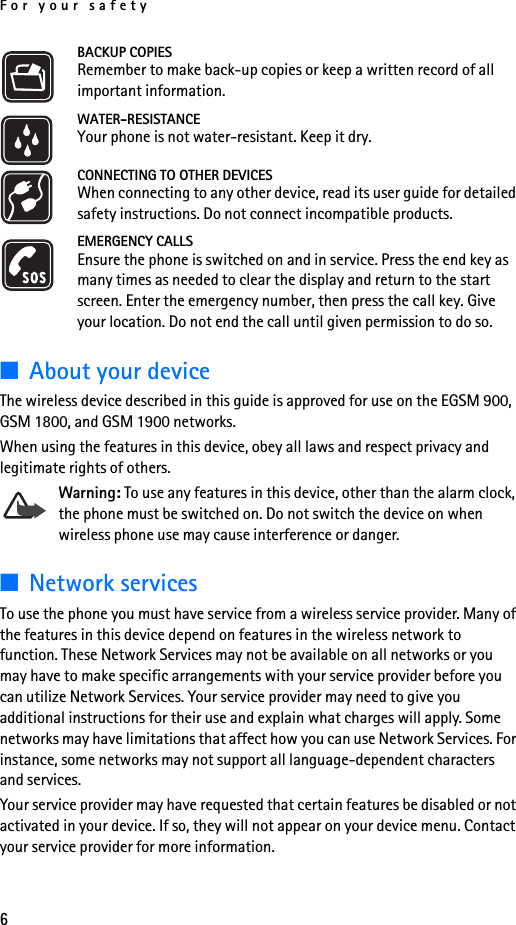 For your safety6BACKUP COPIESRemember to make back-up copies or keep a written record of all important information.WATER-RESISTANCEYour phone is not water-resistant. Keep it dry.CONNECTING TO OTHER DEVICESWhen connecting to any other device, read its user guide for detailed safety instructions. Do not connect incompatible products.EMERGENCY CALLSEnsure the phone is switched on and in service. Press the end key as many times as needed to clear the display and return to the start screen. Enter the emergency number, then press the call key. Give your location. Do not end the call until given permission to do so.■About your deviceThe wireless device described in this guide is approved for use on the EGSM 900, GSM 1800, and GSM 1900 networks.When using the features in this device, obey all laws and respect privacy and legitimate rights of others.Warning: To use any features in this device, other than the alarm clock, the phone must be switched on. Do not switch the device on when wireless phone use may cause interference or danger.■Network servicesTo use the phone you must have service from a wireless service provider. Many of the features in this device depend on features in the wireless network to function. These Network Services may not be available on all networks or you may have to make specific arrangements with your service provider before you can utilize Network Services. Your service provider may need to give you additional instructions for their use and explain what charges will apply. Some networks may have limitations that affect how you can use Network Services. For instance, some networks may not support all language-dependent characters and services.Your service provider may have requested that certain features be disabled or not activated in your device. If so, they will not appear on your device menu. Contact your service provider for more information.