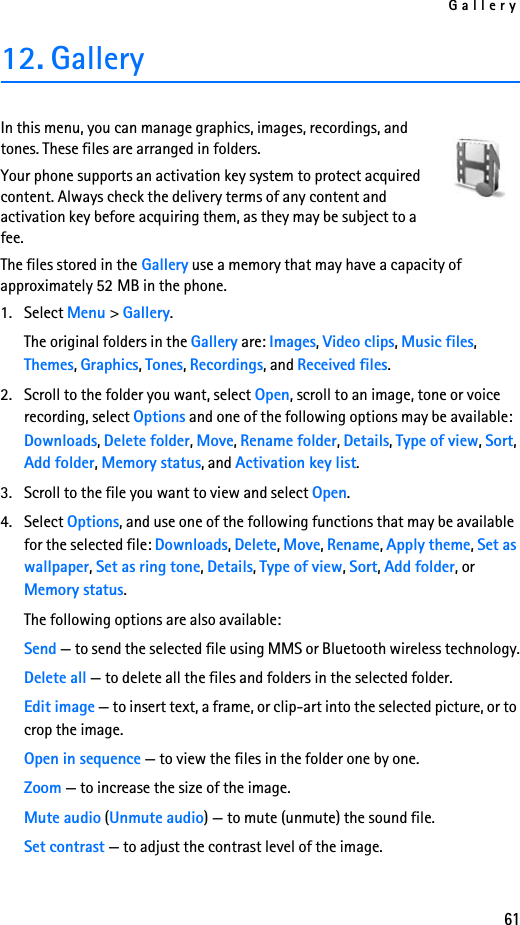 Gallery6112. GalleryIn this menu, you can manage graphics, images, recordings, and tones. These files are arranged in folders.Your phone supports an activation key system to protect acquired content. Always check the delivery terms of any content and activation key before acquiring them, as they may be subject to a fee.The files stored in the Gallery use a memory that may have a capacity of approximately 52 MB in the phone.1. Select Menu &gt; Gallery.The original folders in the Gallery are: Images, Video clips, Music files, Themes, Graphics, Tones, Recordings, and Received files.2. Scroll to the folder you want, select Open, scroll to an image, tone or voice recording, select Options and one of the following options may be available: Downloads, Delete folder, Move, Rename folder, Details, Type of view, Sort, Add folder, Memory status, and Activation key list.3. Scroll to the file you want to view and select Open.4. Select Options, and use one of the following functions that may be available for the selected file: Downloads, Delete, Move, Rename, Apply theme, Set as wallpaper, Set as ring tone, Details, Type of view, Sort, Add folder, or Memory status.The following options are also available:Send — to send the selected file using MMS or Bluetooth wireless technology.Delete all — to delete all the files and folders in the selected folder.Edit image — to insert text, a frame, or clip-art into the selected picture, or to crop the image.Open in sequence — to view the files in the folder one by one.Zoom — to increase the size of the image.Mute audio (Unmute audio) — to mute (unmute) the sound file.Set contrast — to adjust the contrast level of the image.