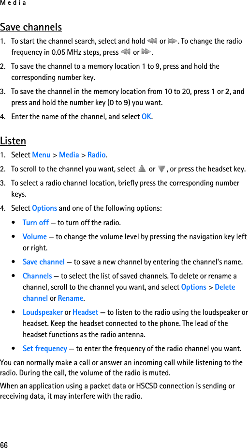 Media66Save channels1. To start the channel search, select and hold   or  . To change the radio frequency in 0.05 MHz steps, press   or  .2. To save the channel to a memory location 1 to 9, press and hold the corresponding number key.3. To save the channel in the memory location from 10 to 20, press 1 or 2, and press and hold the number key (0 to 9) you want.4. Enter the name of the channel, and select OK.Listen1. Select Menu &gt; Media &gt; Radio. 2. To scroll to the channel you want, select   or  , or press the headset key.3. To select a radio channel location, briefly press the corresponding number keys.4. Select Options and one of the following options:•Turn off — to turn off the radio.•Volume — to change the volume level by pressing the navigation key left or right.•Save channel — to save a new channel by entering the channel’s name.•Channels — to select the list of saved channels. To delete or rename a channel, scroll to the channel you want, and select Options &gt; Delete channel or Rename.•Loudspeaker or Headset — to listen to the radio using the loudspeaker or headset. Keep the headset connected to the phone. The lead of the headset functions as the radio antenna.•Set frequency — to enter the frequency of the radio channel you want.You can normally make a call or answer an incoming call while listening to the radio. During the call, the volume of the radio is muted.When an application using a packet data or HSCSD connection is sending or receiving data, it may interfere with the radio.