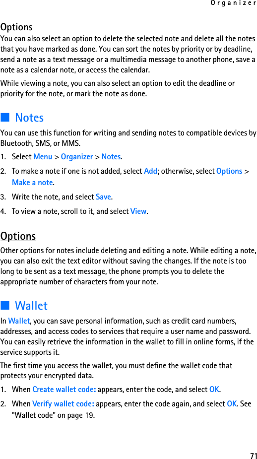 Organizer71OptionsYou can also select an option to delete the selected note and delete all the notes that you have marked as done. You can sort the notes by priority or by deadline, send a note as a text message or a multimedia message to another phone, save a note as a calendar note, or access the calendar.While viewing a note, you can also select an option to edit the deadline or priority for the note, or mark the note as done.■NotesYou can use this function for writing and sending notes to compatible devices by Bluetooth, SMS, or MMS.1. Select Menu &gt; Organizer &gt; Notes.2. To make a note if one is not added, select Add; otherwise, select Options &gt; Make a note. 3. Write the note, and select Save.4. To view a note, scroll to it, and select View.OptionsOther options for notes include deleting and editing a note. While editing a note, you can also exit the text editor without saving the changes. If the note is too long to be sent as a text message, the phone prompts you to delete the appropriate number of characters from your note.■WalletIn Wallet, you can save personal information, such as credit card numbers, addresses, and access codes to services that require a user name and password. You can easily retrieve the information in the wallet to fill in online forms, if the service supports it.The first time you access the wallet, you must define the wallet code that protects your encrypted data. 1. When Create wallet code: appears, enter the code, and select OK.2. When Verify wallet code: appears, enter the code again, and select OK. See &quot;Wallet code&quot; on page 19.