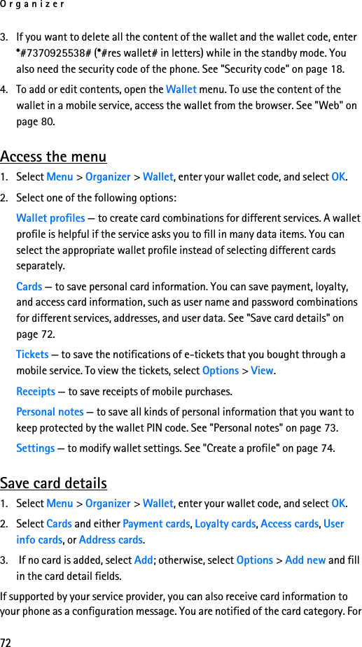 Organizer723. If you want to delete all the content of the wallet and the wallet code, enter *#7370925538# (*#res wallet# in letters) while in the standby mode. You also need the security code of the phone. See &quot;Security code&quot; on page 18.4. To add or edit contents, open the Wallet menu. To use the content of the wallet in a mobile service, access the wallet from the browser. See &quot;Web&quot; on page 80.Access the menu1. Select Menu &gt; Organizer &gt; Wallet, enter your wallet code, and select OK.2. Select one of the following options:Wallet profiles — to create card combinations for different services. A wallet profile is helpful if the service asks you to fill in many data items. You can select the appropriate wallet profile instead of selecting different cards separately.Cards — to save personal card information. You can save payment, loyalty, and access card information, such as user name and password combinations for different services, addresses, and user data. See &quot;Save card details&quot; on page 72.Tickets — to save the notifications of e-tickets that you bought through a mobile service. To view the tickets, select Options &gt; View.Receipts — to save receipts of mobile purchases.Personal notes — to save all kinds of personal information that you want to keep protected by the wallet PIN code. See &quot;Personal notes&quot; on page 73.Settings — to modify wallet settings. See &quot;Create a profile&quot; on page 74.Save card details1. Select Menu &gt; Organizer &gt; Wallet, enter your wallet code, and select OK.2. Select Cards and either Payment cards, Loyalty cards, Access cards, User info cards, or Address cards.3.  If no card is added, select Add; otherwise, select Options &gt; Add new and fill in the card detail fields.If supported by your service provider, you can also receive card information to your phone as a configuration message. You are notified of the card category. For 