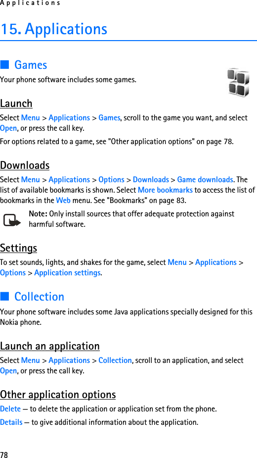 Applications7815. Applications■GamesYour phone software includes some games. LaunchSelect Menu &gt; Applications &gt; Games, scroll to the game you want, and select Open, or press the call key.For options related to a game, see &quot;Other application options&quot; on page 78.DownloadsSelect Menu &gt; Applications &gt; Options &gt; Downloads &gt; Game downloads. The list of available bookmarks is shown. Select More bookmarks to access the list of bookmarks in the Web menu. See &quot;Bookmarks&quot; on page 83.Note: Only install sources that offer adequate protection against harmful software.SettingsTo set sounds, lights, and shakes for the game, select Menu &gt; Applications &gt; Options &gt; Application settings.■CollectionYour phone software includes some Java applications specially designed for this Nokia phone. Launch an applicationSelect Menu &gt; Applications &gt; Collection, scroll to an application, and select Open, or press the call key.Other application optionsDelete — to delete the application or application set from the phone.Details — to give additional information about the application.