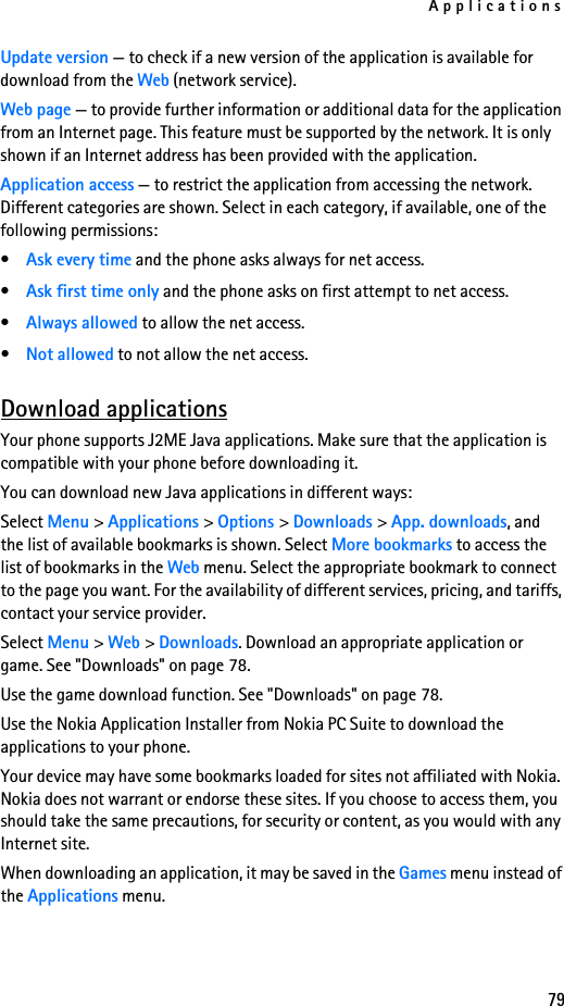 Applications79Update version — to check if a new version of the application is available for download from the Web (network service).Web page — to provide further information or additional data for the application from an Internet page. This feature must be supported by the network. It is only shown if an Internet address has been provided with the application.Application access — to restrict the application from accessing the network. Different categories are shown. Select in each category, if available, one of the following permissions:•Ask every time and the phone asks always for net access.•Ask first time only and the phone asks on first attempt to net access.•Always allowed to allow the net access.•Not allowed to not allow the net access.Download applicationsYour phone supports J2ME Java applications. Make sure that the application is compatible with your phone before downloading it. You can download new Java applications in different ways:Select Menu &gt; Applications &gt; Options &gt; Downloads &gt; App. downloads, and the list of available bookmarks is shown. Select More bookmarks to access the list of bookmarks in the Web menu. Select the appropriate bookmark to connect to the page you want. For the availability of different services, pricing, and tariffs, contact your service provider.Select Menu &gt; Web &gt; Downloads. Download an appropriate application or game. See &quot;Downloads&quot; on page 78.Use the game download function. See &quot;Downloads&quot; on page 78.Use the Nokia Application Installer from Nokia PC Suite to download the applications to your phone.Your device may have some bookmarks loaded for sites not affiliated with Nokia. Nokia does not warrant or endorse these sites. If you choose to access them, you should take the same precautions, for security or content, as you would with any Internet site.When downloading an application, it may be saved in the Games menu instead of the Applications menu.