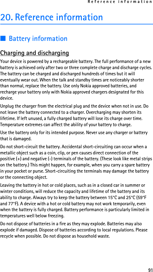 Reference information9120. Reference information■Battery informationCharging and dischargingYour device is powered by a rechargeable battery. The full performance of a new battery is achieved only after two or three complete charge and discharge cycles. The battery can be charged and discharged hundreds of times but it will eventually wear out. When the talk and standby times are noticeably shorter than normal, replace the battery. Use only Nokia approved batteries, and recharge your battery only with Nokia approved chargers designated for this device.Unplug the charger from the electrical plug and the device when not in use. Do not leave the battery connected to a charger. Overcharging may shorten its lifetime. If left unused, a fully charged battery will lose its charge over time. Temperature extremes can affect the ability of your battery to charge.Use the battery only for its intended purpose. Never use any charger or battery that is damaged.Do not short-circuit the battery. Accidental short-circuiting can occur when a metallic object such as a coin, clip, or pen causes direct connection of the positive (+) and negative (-) terminals of the battery. (These look like metal strips on the battery.) This might happen, for example, when you carry a spare battery in your pocket or purse. Short-circuiting the terminals may damage the battery or the connecting object.Leaving the battery in hot or cold places, such as in a closed car in summer or winter conditions, will reduce the capacity and lifetime of the battery and its ability to charge. Always try to keep the battery between 15°C and 25°C (59°F and 77°F). A device with a hot or cold battery may not work temporarily, even when the battery is fully charged. Battery performance is particularly limited in temperatures well below freezing.Do not dispose of batteries in a fire as they may explode. Batteries may also explode if damaged. Dispose of batteries according to local regulations. Please recycle when possible. Do not dispose as household waste.
