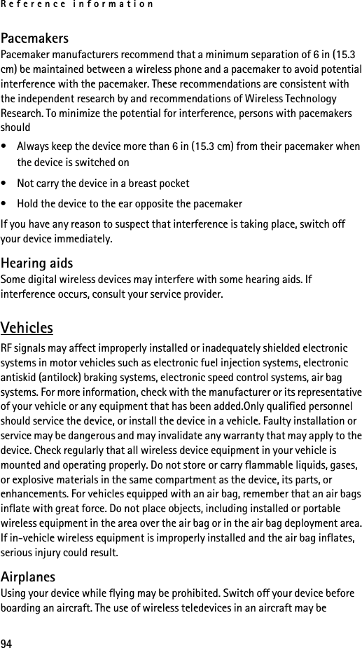 Reference information94PacemakersPacemaker manufacturers recommend that a minimum separation of 6 in (15.3 cm) be maintained between a wireless phone and a pacemaker to avoid potential interference with the pacemaker. These recommendations are consistent with the independent research by and recommendations of Wireless Technology Research. To minimize the potential for interference, persons with pacemakers should• Always keep the device more than 6 in (15.3 cm) from their pacemaker when the device is switched on• Not carry the device in a breast pocket• Hold the device to the ear opposite the pacemakerIf you have any reason to suspect that interference is taking place, switch off your device immediately.Hearing aidsSome digital wireless devices may interfere with some hearing aids. If interference occurs, consult your service provider.VehiclesRF signals may affect improperly installed or inadequately shielded electronic systems in motor vehicles such as electronic fuel injection systems, electronic antiskid (antilock) braking systems, electronic speed control systems, air bag systems. For more information, check with the manufacturer or its representative of your vehicle or any equipment that has been added.Only qualified personnel should service the device, or install the device in a vehicle. Faulty installation or service may be dangerous and may invalidate any warranty that may apply to the device. Check regularly that all wireless device equipment in your vehicle is mounted and operating properly. Do not store or carry flammable liquids, gases, or explosive materials in the same compartment as the device, its parts, or enhancements. For vehicles equipped with an air bag, remember that an air bags inflate with great force. Do not place objects, including installed or portable wireless equipment in the area over the air bag or in the air bag deployment area. If in-vehicle wireless equipment is improperly installed and the air bag inflates, serious injury could result.AirplanesUsing your device while flying may be prohibited. Switch off your device before boarding an aircraft. The use of wireless teledevices in an aircraft may be 