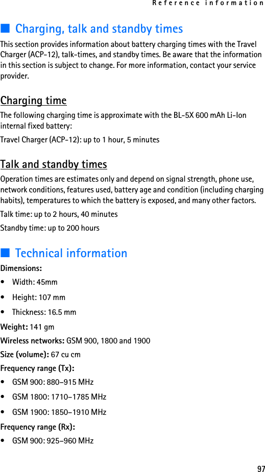 Reference information97■Charging, talk and standby timesThis section provides information about battery charging times with the Travel Charger (ACP-12), talk-times, and standby times. Be aware that the information in this section is subject to change. For more information, contact your service provider.Charging timeThe following charging time is approximate with the BL-5X 600 mAh Li-Ion internal fixed battery:Travel Charger (ACP-12): up to 1 hour, 5 minutesTalk and standby timesOperation times are estimates only and depend on signal strength, phone use, network conditions, features used, battery age and condition (including charging habits), temperatures to which the battery is exposed, and many other factors.Talk time: up to 2 hours, 40 minutesStandby time: up to 200 hours■Technical informationDimensions:• Width: 45mm• Height: 107 mm• Thickness: 16.5 mmWeight: 141 gmWireless networks: GSM 900, 1800 and 1900 Size (volume): 67 cu cmFrequency range (Tx):• GSM 900: 880–915 MHz• GSM 1800: 1710–1785 MHz• GSM 1900: 1850–1910 MHzFrequency range (Rx):• GSM 900: 925–960 MHz