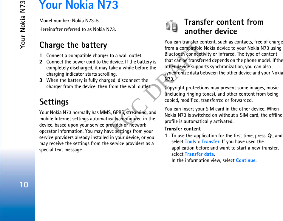Your Nokia N7310FCC DRAFTYour Nokia N73Model number: Nokia N73-5Hereinafter referred to as Nokia N73.Charge the battery1Connect a compatible charger to a wall outlet.2Connect the power cord to the device. If the battery is completely discharged, it may take a while before the charging indicator starts scrolling.3When the battery is fully charged, disconnect the charger from the device, then from the wall outlet.SettingsYour Nokia N73 normally has MMS, GPRS, streaming, and mobile Internet settings automatically configured in the device, based upon your service provider or network operator information. You may have settings from your service providers already installed in your device, or you may receive the settings from the service providers as a special text message.Transfer content from another deviceYou can transfer content, such as contacts, free of charge from a compatible Nokia device to your Nokia N73 using Bluetooth connectivity or infrared. The type of content that can be transferred depends on the phone model. If the other device supports synchronization, you can also synchronize data between the other device and your Nokia N73.Copyright protections may prevent some images, music (including ringing tones), and other content from being copied, modified, transferred or forwarded.You can insert your SIM card in the other device. When Nokia N73 is switched on without a SIM card, the offline profile is automatically activated.Transfer content1To use the application for the first time, press  , and select Tools &gt; Transfer. If you have used the application before and want to start a new transfer, select Transfer data.In the information view, select Continue.