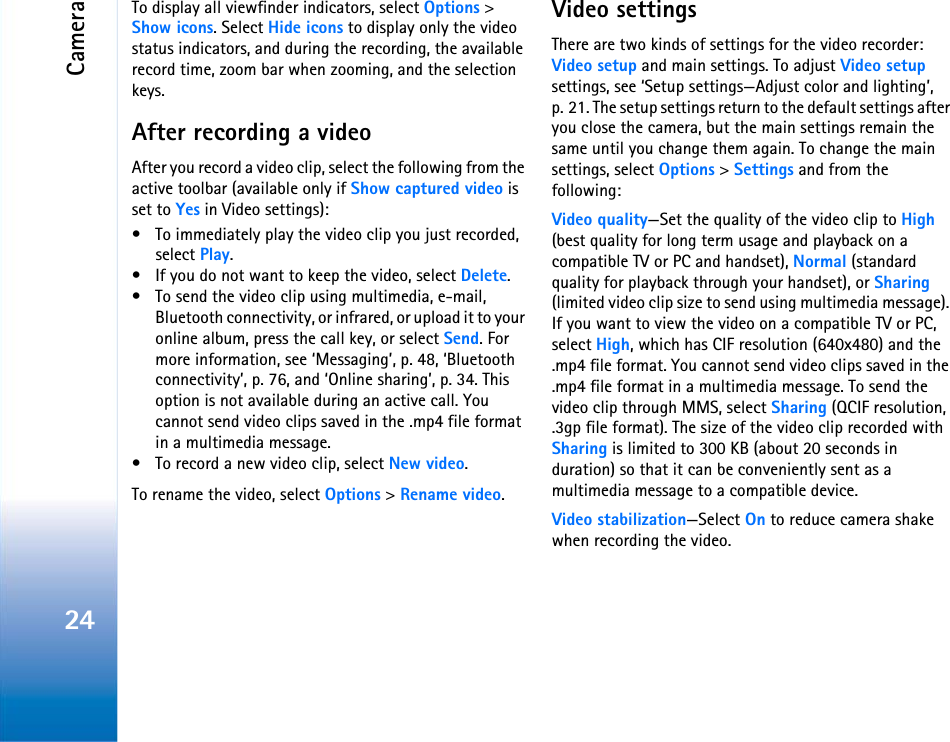 Camera24To display all viewfinder indicators, select Options &gt; Show icons. Select Hide icons to display only the video status indicators, and during the recording, the available record time, zoom bar when zooming, and the selection keys.After recording a videoAfter you record a video clip, select the following from the active toolbar (available only if Show captured video is set to Yes in Video settings):• To immediately play the video clip you just recorded, select Play.• If you do not want to keep the video, select Delete.• To send the video clip using multimedia, e-mail, Bluetooth connectivity, or infrared, or upload it to your online album, press the call key, or select Send. For more information, see ‘Messaging’, p. 48, ‘Bluetooth connectivity’, p. 76, and ‘Online sharing’, p. 34. This option is not available during an active call. You cannot send video clips saved in the .mp4 file format in a multimedia message. • To record a new video clip, select New video.To rename the video, select Options &gt; Rename video.Video settingsThere are two kinds of settings for the video recorder: Video setup and main settings. To adjust Video setup settings, see ‘Setup settings—Adjust color and lighting’, p. 21. The setup settings return to the default settings after you close the camera, but the main settings remain the same until you change them again. To change the main settings, select Options &gt; Settings and from the following:Video quality—Set the quality of the video clip to High (best quality for long term usage and playback on a compatible TV or PC and handset), Normal (standard quality for playback through your handset), or Sharing (limited video clip size to send using multimedia message). If you want to view the video on a compatible TV or PC, select High, which has CIF resolution (640x480) and the .mp4 file format. You cannot send video clips saved in the .mp4 file format in a multimedia message. To send the video clip through MMS, select Sharing (QCIF resolution, .3gp file format). The size of the video clip recorded with Sharing is limited to 300 KB (about 20 seconds in duration) so that it can be conveniently sent as a multimedia message to a compatible device.Video stabilization—Select On to reduce camera shake when recording the video.