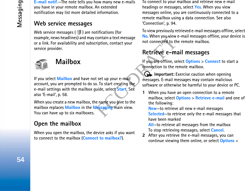 Messaging54FCC DRAFTE-mail notif.—The note tells you how many new e-mails you have in your remote mailbox. An extended notification may list more detailed information.Web service messagesWeb service messages ( ) are notifications (for example, news headlines) and may contain a text message or a link. For availability and subscription, contact your service provider.MailboxIf you select Mailbox and have not set up your e-mail account, you are prompted to do so. To start creating the e-mail settings with the mailbox guide, select Start. See also ‘E-mail’, p. 58.When you create a new mailbox, the name you give to the mailbox replaces Mailbox in the Messaging main view. You can have up to six mailboxes.Open the mailboxWhen you open the mailbox, the device asks if you want to connect to the mailbox (Connect to mailbox?).To connect to your mailbox and retrieve new e-mail headings or messages, select Yes. When you view messages online, you are continuously connected to a remote mailbox using a data connection. See also ‘Connection’, p. 94.To view previously retrieved e-mail messages offline, select No. When you view e-mail messages offline, your device is not connected to the remote mailbox.Retrieve e-mail messagesIf you are offline, select Options &gt; Connect to start a connection to the remote mailbox.  Important: Exercise caution when opening messages. E-mail messages may contain malicious software or otherwise be harmful to your device or PC.1When you have an open connection to a remote mailbox, select Options &gt; Retrieve e-mail and one of the following:New—to retrieve all new e-mail messagesSelected—to retrieve only the e-mail messages that have been markedAll—to retrieve all messages from the mailboxTo stop retrieving messages, select Cancel.2After you retrieve the e-mail messages, you can continue viewing them online, or select Options &gt; 