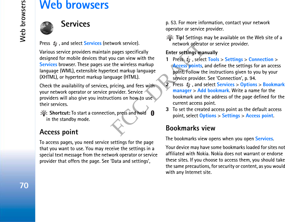 Web browsers70FCC DRAFTWeb browsersServicesPress  , and select Services (network service).Various service providers maintain pages specifically designed for mobile devices that you can view with the Services browser. These pages use the wireless markup language (WML), extensible hypertext markup language (XHTML), or hypertext markup language (HTML).Check the availability of services, pricing, and fees with your network operator or service provider. Service providers will also give you instructions on how to use their services. Shortcut: To start a connection, press and hold   in the standby mode.Access pointTo access pages, you need service settings for the page that you want to use. You may receive the settings in a special text message from the network operator or service provider that offers the page. See ‘Data and settings’, p. 53. For more information, contact your network operator or service provider. Tip! Settings may be available on the Web site of a network operator or service provider.Enter settings manually1Press , select Tools &gt; Settings &gt; Connection &gt; Access points, and define the settings for an access point. Follow the instructions given to you by your service provider. See ‘Connection’, p. 94.2Press  , and select Services &gt; Options &gt; Bookmark manager &gt; Add bookmark. Write a name for the bookmark and the address of the page defined for the current access point.3To set the created access point as the default access point, select Options &gt; Settings &gt; Access point.Bookmarks viewThe bookmarks view opens when you open Services.Your device may have some bookmarks loaded for sites not affiliated with Nokia. Nokia does not warrant or endorse these sites. If you choose to access them, you should take the same precautions, for security or content, as you would with any Internet site.