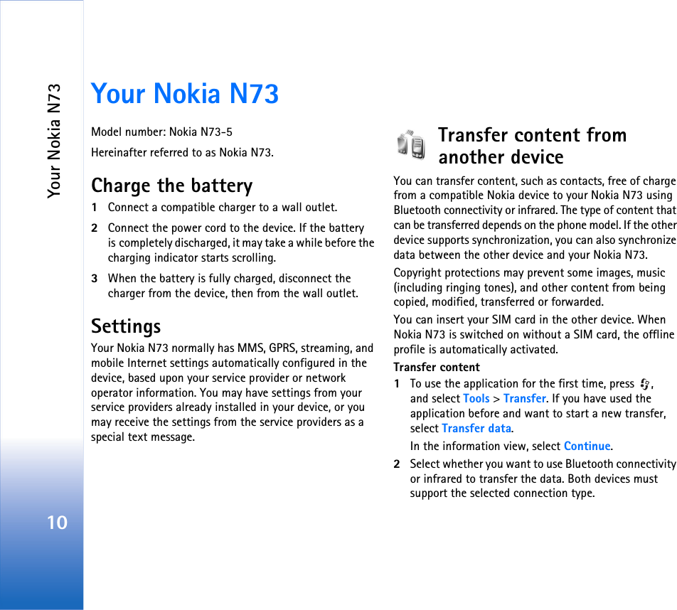 Your Nokia N7310Your Nokia N73Model number: Nokia N73-5Hereinafter referred to as Nokia N73.Charge the battery1Connect a compatible charger to a wall outlet.2Connect the power cord to the device. If the battery is completely discharged, it may take a while before the charging indicator starts scrolling.3When the battery is fully charged, disconnect the charger from the device, then from the wall outlet.SettingsYour Nokia N73 normally has MMS, GPRS, streaming, and mobile Internet settings automatically configured in the device, based upon your service provider or network operator information. You may have settings from your service providers already installed in your device, or you may receive the settings from the service providers as a special text message.Transfer content from another deviceYou can transfer content, such as contacts, free of charge from a compatible Nokia device to your Nokia N73 using Bluetooth connectivity or infrared. The type of content that can be transferred depends on the phone model. If the other device supports synchronization, you can also synchronize data between the other device and your Nokia N73.Copyright protections may prevent some images, music (including ringing tones), and other content from being copied, modified, transferred or forwarded.You can insert your SIM card in the other device. When Nokia N73 is switched on without a SIM card, the offline profile is automatically activated.Transfer content1To use the application for the first time, press  , and select Tools &gt; Transfer. If you have used the application before and want to start a new transfer, select Transfer data.In the information view, select Continue.2Select whether you want to use Bluetooth connectivity or infrared to transfer the data. Both devices must support the selected connection type.