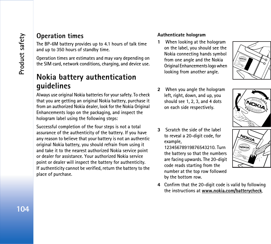 Product safety104Operation timesThe BP-6M battery provides up to 4.1 hours of talk time and up to 350 hours of standby time.Operation times are estimates and may vary depending on the SIM card, network conditions, charging, and device use. Nokia battery authentication guidelinesAlways use original Nokia batteries for your safety. To check that you are getting an original Nokia battery, purchase it from an authorized Nokia dealer, look for the Nokia Original Enhancements logo on the packaging, and inspect the hologram label using the following steps:Successful completion of the four steps is not a total assurance of the authenticity of the battery. If you have any reason to believe that your battery is not an authentic original Nokia battery, you should refrain from using it and take it to the nearest authorized Nokia service point or dealer for assistance. Your authorized Nokia service point or dealer will inspect the battery for authenticity. If authenticity cannot be verified, return the battery to the place of purchase.Authenticate hologram1 When looking at the hologram on the label, you should see the Nokia connecting hands symbol from one angle and the Nokia Original Enhancements logo when looking from another angle.2 When you angle the hologram left, right, down, and up, you should see 1, 2, 3, and 4 dots on each side respectively.3 Scratch the side of the label to reveal a 20-digit code, for example, 12345678919876543210. Turn the battery so that the numbers are facing upwards. The 20-digit code reads starting from the number at the top row followed by the bottom row.4Confirm that the 20-digit code is valid by following the instructions at www.nokia.com/batterycheck.