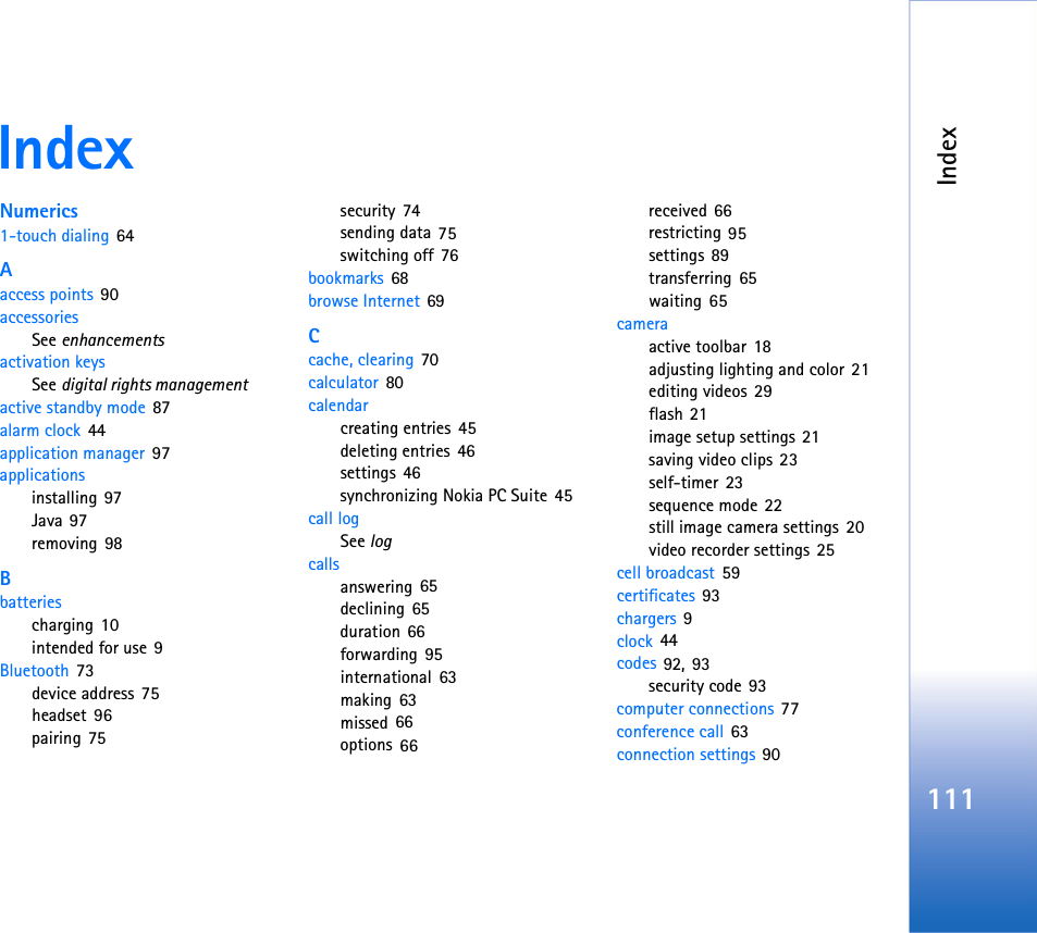 Index111IndexNumerics1-touch dialing 64Aaccess points 90accessoriesSee enhancementsactivation keysSee digital rights managementactive standby mode 87alarm clock 44application manager 97applicationsinstalling 97Java 97removing 98Bbatteriescharging 10intended for use 9Bluetooth 73device address 75headset 96pairing 75security 74sending data 75switching off 76bookmarks 68browse Internet 69Ccache, clearing 70calculator 80calendarcreating entries 45deleting entries 46settings 46synchronizing Nokia PC Suite 45call logSee logcallsanswering 65declining 65duration 66forwarding 95international 63making 63missed 66options 66received 66restricting 95settings 89transferring 65waiting 65cameraactive toolbar 18adjusting lighting and color 21editing videos 29flash 21image setup settings 21saving video clips 23self-timer 23sequence mode 22still image camera settings 20video recorder settings 25cell broadcast 59certificates 93chargers 9clock 44codes 92, 93security code 93computer connections 77conference call 63connection settings 90