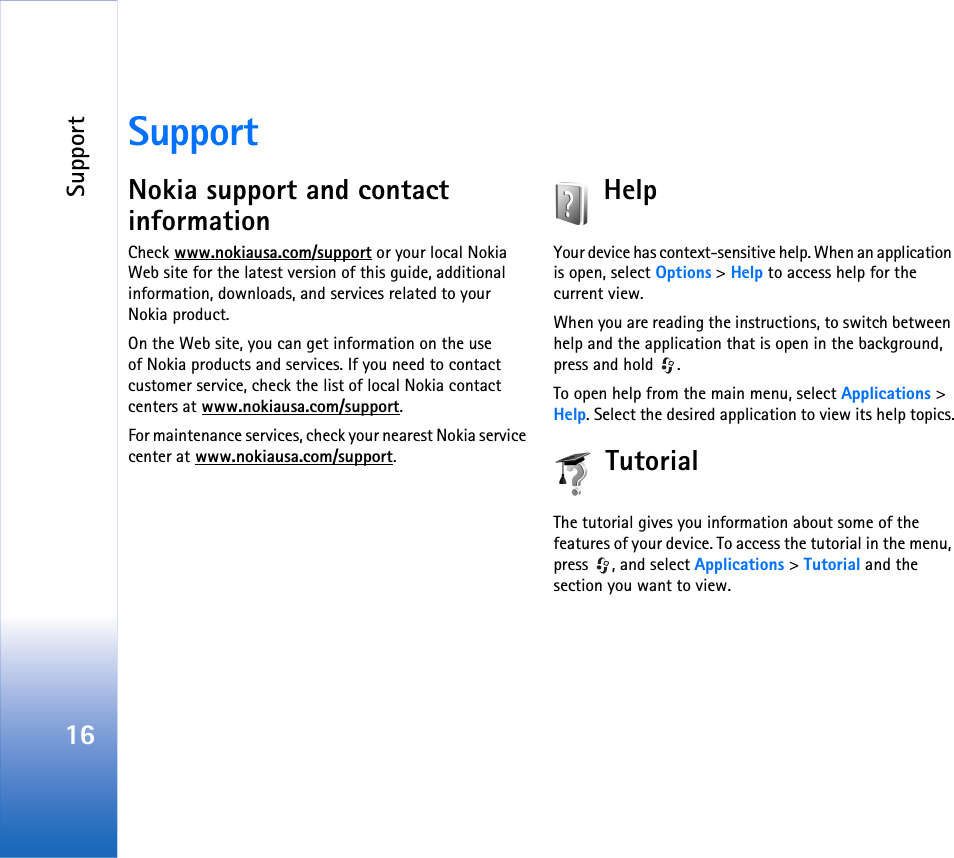 Support16SupportNokia support and contact informationCheck www.nokiausa.com/support or your local Nokia Web site for the latest version of this guide, additional information, downloads, and services related to your Nokia product.On the Web site, you can get information on the use of Nokia products and services. If you need to contact customer service, check the list of local Nokia contact centers at www.nokiausa.com/support.For maintenance services, check your nearest Nokia service center at www.nokiausa.com/support.HelpYour device has context-sensitive help. When an application is open, select Options &gt; Help to access help for the current view.When you are reading the instructions, to switch between help and the application that is open in the background, press and hold  .To open help from the main menu, select Applications &gt; Help. Select the desired application to view its help topics.TutorialThe tutorial gives you information about some of the features of your device. To access the tutorial in the menu, press , and select Applications &gt; Tutorial and the section you want to view.