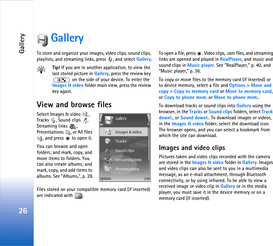 Gallery26GalleryTo store and organize your images, video clips, sound clips, playlists, and streaming links, press  , and select Gallery.Tip! If you are in another application, to view the last stored picture in Gallery, press the review key  on the side of your device. To enter the Images &amp; video folder main view, press the review key again.View and browse filesSelect Images &amp; video  , Tracks , Sound clips , Streaming links  , Presentations  , or All files , and press   to open it.You can browse and open folders; and mark, copy, and move items to folders. You can also create albums; and mark, copy, and add items to albums. See &quot;Albums,&quot;, p. 28.Files stored on your compatible memory card (if inserted) are indicated with  .To open a file, press  . Video clips, .ram files, and streaming links are opened and played in RealPlayer, and music and sound clips in Music player. See &quot;RealPlayer,&quot; p. 40, and &quot;Music player,&quot; p. 36.To copy or move files to the memory card (if inserted) or to device memory, select a file and Options &gt; Move and copy &gt; Copy to memory card or Move to memory card, or Copy to phone mem. or Move to phone mem.. To download tracks or sound clips into Gallery using the browser, in the Tracks or Sound clips folders, select Track downl., or Sound downl.. To download images or videos, in the Images &amp; video folder, select the download icon. The browser opens, and you can select a bookmark from which the site can download.Images and video clipsPictures taken and video clips recorded with the camera are stored in the Images &amp; video folder in Gallery. Images and video clips can also be sent to you in a multimedia message, as an e-mail attachment, through Bluetooth connectivity, or by using infrared. To be able to view a received image or video clip in Gallery or in the media player, you must save it in the device memory or on a memory card (if inserted).