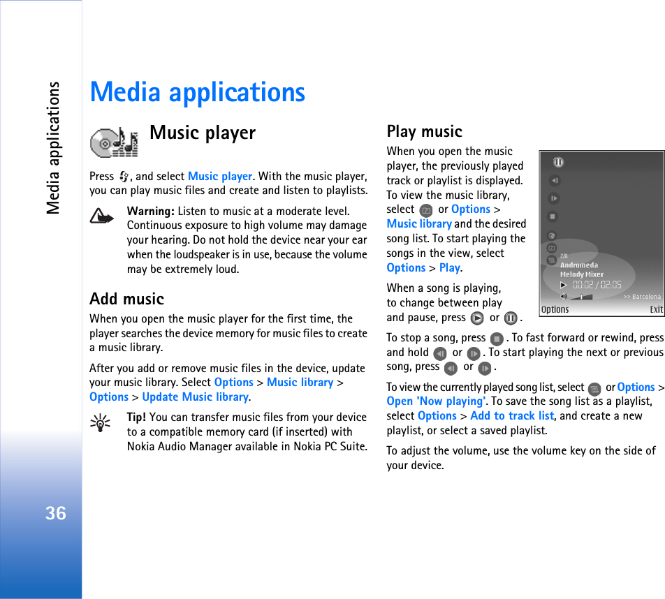 Media applications36Media applicationsMusic playerPress  , and select Music player. With the music player, you can play music files and create and listen to playlists.Warning: Listen to music at a moderate level. Continuous exposure to high volume may damage your hearing. Do not hold the device near your ear when the loudspeaker is in use, because the volume may be extremely loud.Add musicWhen you open the music player for the first time, the player searches the device memory for music files to create a music library.After you add or remove music files in the device, update your music library. Select Options &gt; Music library &gt; Options &gt; Update Music library.Tip! You can transfer music files from your device to a compatible memory card (if inserted) with Nokia Audio Manager available in Nokia PC Suite.Play musicWhen you open the music player, the previously played track or playlist is displayed. To view the music library, select  or Options &gt; Music library and the desired song list. To start playing the songs in the view, select Options &gt; Play.When a song is playing, to change between play and pause, press   or  .To stop a song, press  . To fast forward or rewind, press and hold   or  . To start playing the next or previous song, press   or  .To view the currently played song list, select   or Options &gt; Open &apos;Now playing&apos;. To save the song list as a playlist, select Options &gt; Add to track list, and create a new playlist, or select a saved playlist.To adjust the volume, use the volume key on the side of your device.
