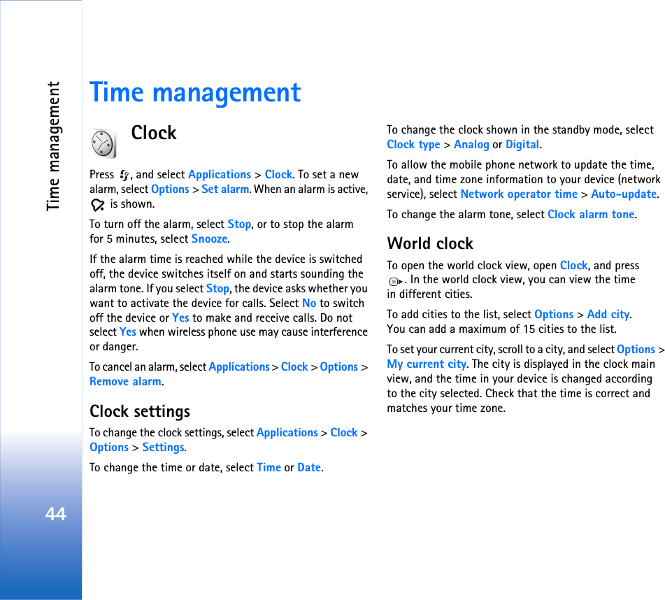 Time management44Time managementClockPress , and select Applications &gt; Clock. To set a new alarm, select Options &gt; Set alarm. When an alarm is active,  is shown.To turn off the alarm, select Stop, or to stop the alarm for 5 minutes, select Snooze.If the alarm time is reached while the device is switched off, the device switches itself on and starts sounding the alarm tone. If you select Stop, the device asks whether you want to activate the device for calls. Select No to switch off the device or Yes to make and receive calls. Do not select Yes when wireless phone use may cause interference or danger.To cancel an alarm, select Applications &gt; Clock &gt; Options &gt; Remove alarm.Clock settingsTo change the clock settings, select Applications &gt; Clock &gt; Options &gt; Settings.To change the time or date, select Time or Date.To change the clock shown in the standby mode, select Clock type &gt; Analog or Digital.To allow the mobile phone network to update the time, date, and time zone information to your device (network service), select Network operator time &gt; Auto-update.To change the alarm tone, select Clock alarm tone.World clockTo open the world clock view, open Clock, and press . In the world clock view, you can view the time in different cities.To add cities to the list, select Options &gt; Add city. You can add a maximum of 15 cities to the list.To set your current city, scroll to a city, and select Options &gt; My current city. The city is displayed in the clock main view, and the time in your device is changed according to the city selected. Check that the time is correct and matches your time zone.