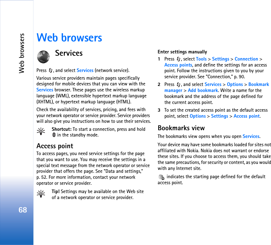 Web browsers68Web browsersServicesPress , and select Services (network service).Various service providers maintain pages specifically designed for mobile devices that you can view with the Services browser. These pages use the wireless markup language (WML), extensible hypertext markup language (XHTML), or hypertext markup language (HTML).Check the availability of services, pricing, and fees with your network operator or service provider. Service providers will also give you instructions on how to use their services.Shortcut: To start a connection, press and hold in the standby mode.Access pointTo access pages, you need service settings for the page that you want to use. You may receive the settings in a special text message from the network operator or service provider that offers the page. See &quot;Data and settings,&quot; p. 52. For more information, contact your network operator or service provider.Tip! Settings may be available on the Web site of a network operator or service provider.Enter settings manually1Press , select Tools &gt; Settings &gt; Connection &gt; Access points, and define the settings for an access point. Follow the instructions given to you by your service provider. See &quot;Connection,&quot; p. 90.2Press  , and select Services &gt; Options &gt; Bookmark manager &gt; Add bookmark. Write a name for the bookmark and the address of the page defined for the current access point.3To set the created access point as the default access point, select Options &gt; Settings &gt; Access point.Bookmarks viewThe bookmarks view opens when you open Services.Your device may have some bookmarks loaded for sites not affiliated with Nokia. Nokia does not warrant or endorse these sites. If you choose to access them, you should take the same precautions, for security or content, as you would with any Internet site. indicates the starting page defined for the default access point.